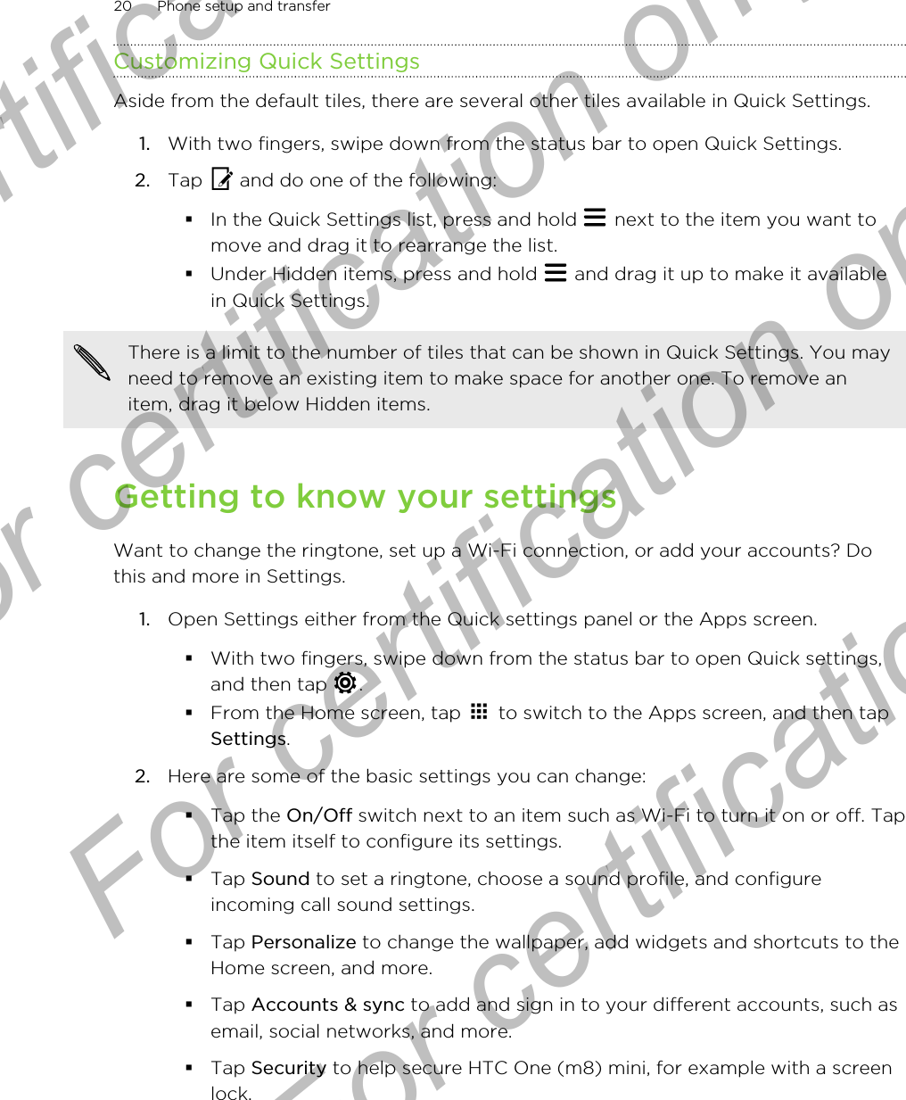 Customizing Quick SettingsAside from the default tiles, there are several other tiles available in Quick Settings.1. With two fingers, swipe down from the status bar to open Quick Settings.2. Tap   and do one of the following:§In the Quick Settings list, press and hold   next to the item you want tomove and drag it to rearrange the list.§Under Hidden items, press and hold   and drag it up to make it availablein Quick Settings.There is a limit to the number of tiles that can be shown in Quick Settings. You mayneed to remove an existing item to make space for another one. To remove anitem, drag it below Hidden items.Getting to know your settingsWant to change the ringtone, set up a Wi-Fi connection, or add your accounts? Dothis and more in Settings.1. Open Settings either from the Quick settings panel or the Apps screen.§With two fingers, swipe down from the status bar to open Quick settings,and then tap  .§From the Home screen, tap   to switch to the Apps screen, and then tapSettings.2. Here are some of the basic settings you can change: §Tap the On/Off switch next to an item such as Wi-Fi to turn it on or off. Tapthe item itself to configure its settings.§Tap Sound to set a ringtone, choose a sound profile, and configureincoming call sound settings.§Tap Personalize to change the wallpaper, add widgets and shortcuts to theHome screen, and more.§Tap Accounts &amp; sync to add and sign in to your different accounts, such asemail, social networks, and more.§Tap Security to help secure HTC One (m8) mini, for example with a screenlock.20 Phone setup and transferFor certification only  For certification only  For certification only  For certification only 