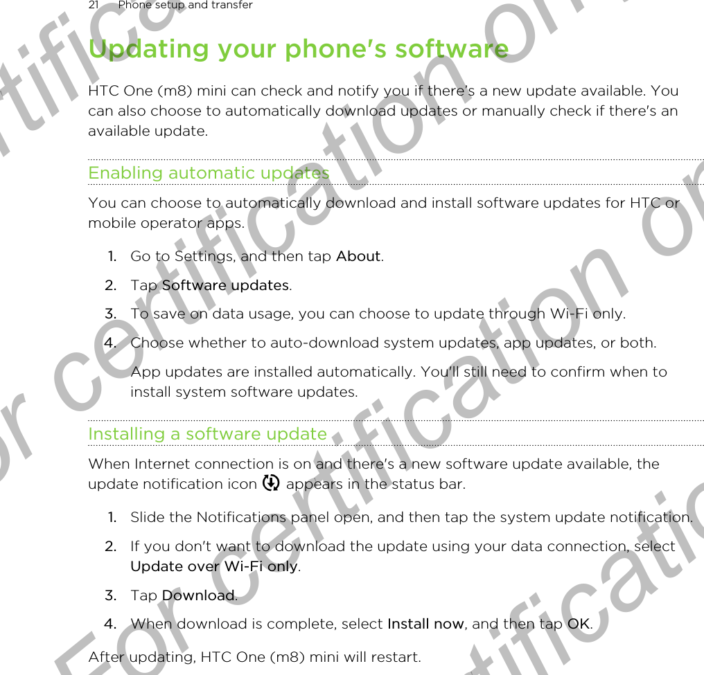 Updating your phone&apos;s softwareHTC One (m8) mini can check and notify you if there’s a new update available. Youcan also choose to automatically download updates or manually check if there&apos;s anavailable update.Enabling automatic updatesYou can choose to automatically download and install software updates for HTC ormobile operator apps.1. Go to Settings, and then tap About.2. Tap Software updates.3. To save on data usage, you can choose to update through Wi-Fi only.4. Choose whether to auto-download system updates, app updates, or both. App updates are installed automatically. You&apos;ll still need to confirm when toinstall system software updates.Installing a software updateWhen Internet connection is on and there&apos;s a new software update available, theupdate notification icon   appears in the status bar.1. Slide the Notifications panel open, and then tap the system update notification.2. If you don&apos;t want to download the update using your data connection, selectUpdate over Wi-Fi only.3. Tap Download.4. When download is complete, select Install now, and then tap OK.After updating, HTC One (m8) mini will restart.21 Phone setup and transferFor certification only  For certification only  For certification only  For certification only 