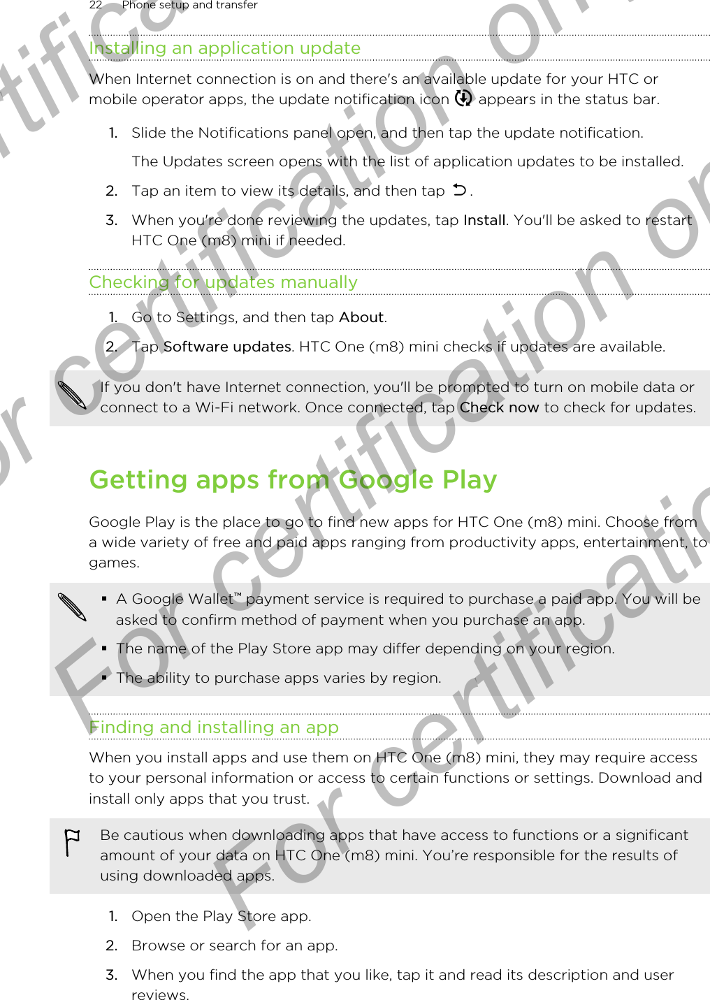 Installing an application updateWhen Internet connection is on and there&apos;s an available update for your HTC ormobile operator apps, the update notification icon   appears in the status bar.1. Slide the Notifications panel open, and then tap the update notification. The Updates screen opens with the list of application updates to be installed.2. Tap an item to view its details, and then tap  .3. When you&apos;re done reviewing the updates, tap Install. You&apos;ll be asked to restartHTC One (m8) mini if needed.Checking for updates manually1. Go to Settings, and then tap About.2. Tap Software updates. HTC One (m8) mini checks if updates are available.If you don&apos;t have Internet connection, you&apos;ll be prompted to turn on mobile data orconnect to a Wi-Fi network. Once connected, tap Check now to check for updates.Getting apps from Google PlayGoogle Play is the place to go to find new apps for HTC One (m8) mini. Choose froma wide variety of free and paid apps ranging from productivity apps, entertainment, togames.§A Google Wallet™ payment service is required to purchase a paid app. You will beasked to confirm method of payment when you purchase an app.§The name of the Play Store app may differ depending on your region.§The ability to purchase apps varies by region.Finding and installing an appWhen you install apps and use them on HTC One (m8) mini, they may require accessto your personal information or access to certain functions or settings. Download andinstall only apps that you trust.Be cautious when downloading apps that have access to functions or a significantamount of your data on HTC One (m8) mini. You’re responsible for the results ofusing downloaded apps.1. Open the Play Store app.2. Browse or search for an app.3. When you find the app that you like, tap it and read its description and userreviews.22 Phone setup and transferFor certification only  For certification only  For certification only  For certification only 