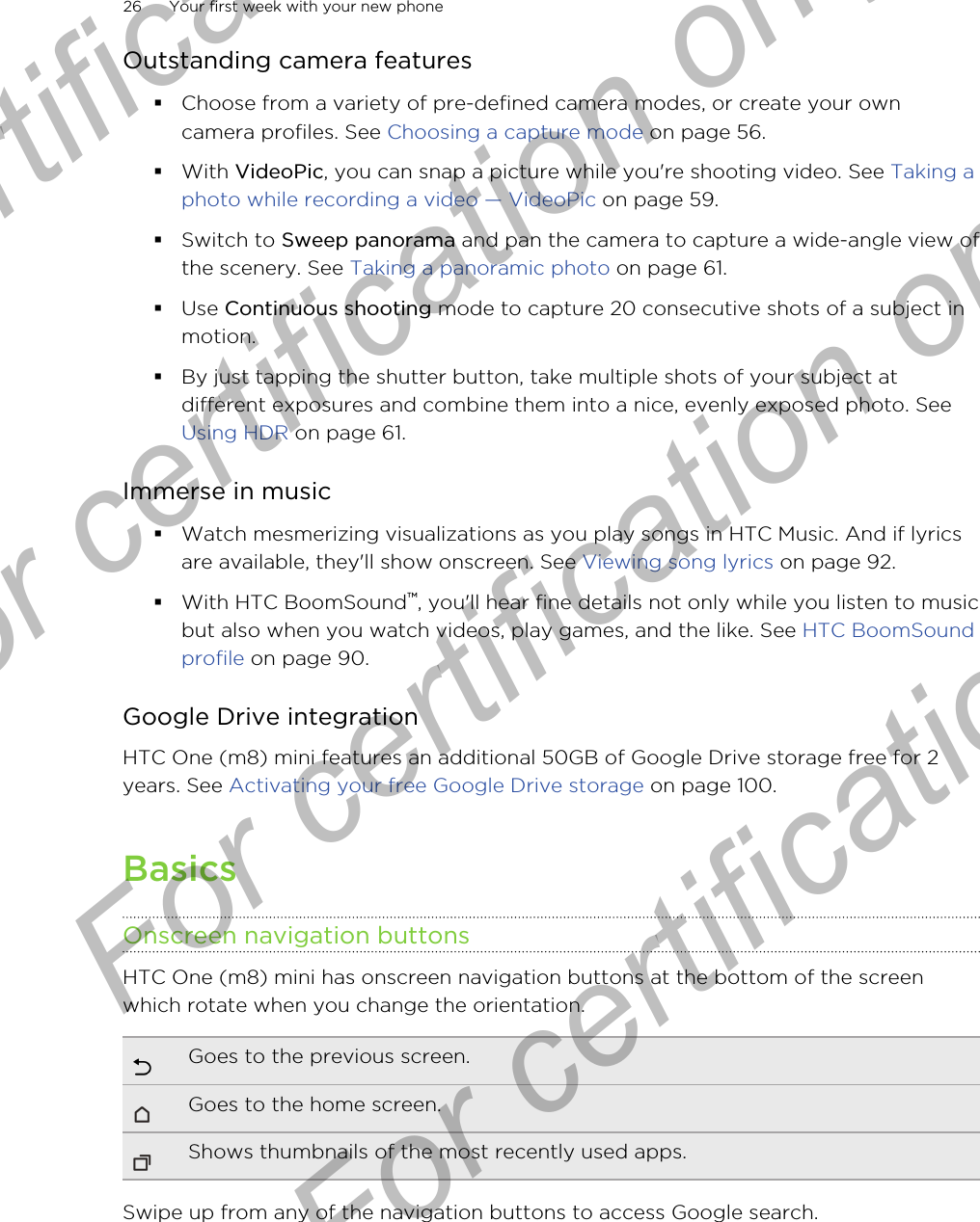 Outstanding camera features§Choose from a variety of pre-defined camera modes, or create your owncamera profiles. See Choosing a capture mode on page 56.§With VideoPic, you can snap a picture while you&apos;re shooting video. See Taking aphoto while recording a video — VideoPic on page 59.§Switch to Sweep panorama and pan the camera to capture a wide-angle view ofthe scenery. See Taking a panoramic photo on page 61.§Use Continuous shooting mode to capture 20 consecutive shots of a subject inmotion.§By just tapping the shutter button, take multiple shots of your subject atdifferent exposures and combine them into a nice, evenly exposed photo. See Using HDR on page 61.Immerse in music§Watch mesmerizing visualizations as you play songs in HTC Music. And if lyricsare available, they&apos;ll show onscreen. See Viewing song lyrics on page 92.§With HTC BoomSound™, you&apos;ll hear fine details not only while you listen to musicbut also when you watch videos, play games, and the like. See HTC BoomSoundprofile on page 90.Google Drive integrationHTC One (m8) mini features an additional 50GB of Google Drive storage free for 2years. See Activating your free Google Drive storage on page 100.BasicsOnscreen navigation buttonsHTC One (m8) mini has onscreen navigation buttons at the bottom of the screenwhich rotate when you change the orientation.Goes to the previous screen.Goes to the home screen.Shows thumbnails of the most recently used apps.Swipe up from any of the navigation buttons to access Google search.26 Your first week with your new phoneFor certification only  For certification only  For certification only  For certification only 