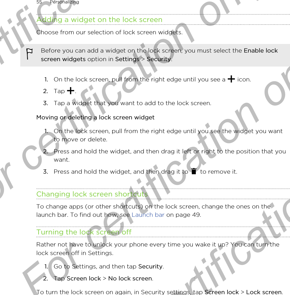 Adding a widget on the lock screenChoose from our selection of lock screen widgets.Before you can add a widget on the lock screen, you must select the Enable lockscreen widgets option in Settings &gt; Security.1. On the lock screen, pull from the right edge until you see a   icon.2. Tap  .3. Tap a widget that you want to add to the lock screen.Moving or deleting a lock screen widget1. On the lock screen, pull from the right edge until you see the widget you wantto move or delete.2. Press and hold the widget, and then drag it left or right to the position that youwant.3. Press and hold the widget, and then drag it to   to remove it.Changing lock screen shortcutsTo change apps (or other shortcuts) on the lock screen, change the ones on thelaunch bar. To find out how, see Launch bar on page 49.Turning the lock screen offRather not have to unlock your phone every time you wake it up? You can turn thelock screen off in Settings.1. Go to Settings, and then tap Security.2. Tap Screen lock &gt; No lock screen.To turn the lock screen on again, in Security settings, tap Screen lock &gt; Lock screen.55 PersonalizingFor certification only  For certification only  For certification only  For certification only 