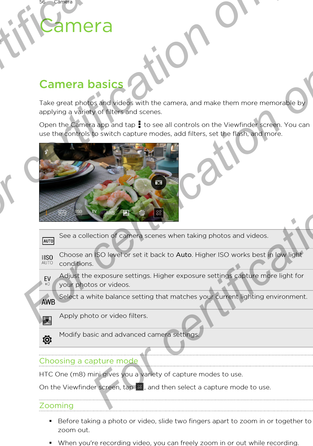CameraCamera basicsTake great photos and videos with the camera, and make them more memorable byapplying a variety of filters and scenes.Open the Camera app and tap   to see all controls on the Viewfinder screen. You canuse the controls to switch capture modes, add filters, set the flash, and more.See a collection of camera scenes when taking photos and videos.Choose an ISO level or set it back to Auto. Higher ISO works best in low lightconditions.Adjust the exposure settings. Higher exposure settings capture more light foryour photos or videos.Select a white balance setting that matches your current lighting environment.Apply photo or video filters.Modify basic and advanced camera settings.Choosing a capture modeHTC One (m8) mini gives you a variety of capture modes to use.On the Viewfinder screen, tap  , and then select a capture mode to use.Zooming§Before taking a photo or video, slide two fingers apart to zoom in or together tozoom out.§When you&apos;re recording video, you can freely zoom in or out while recording.56 CameraFor certification only  For certification only  For certification only  For certification only 