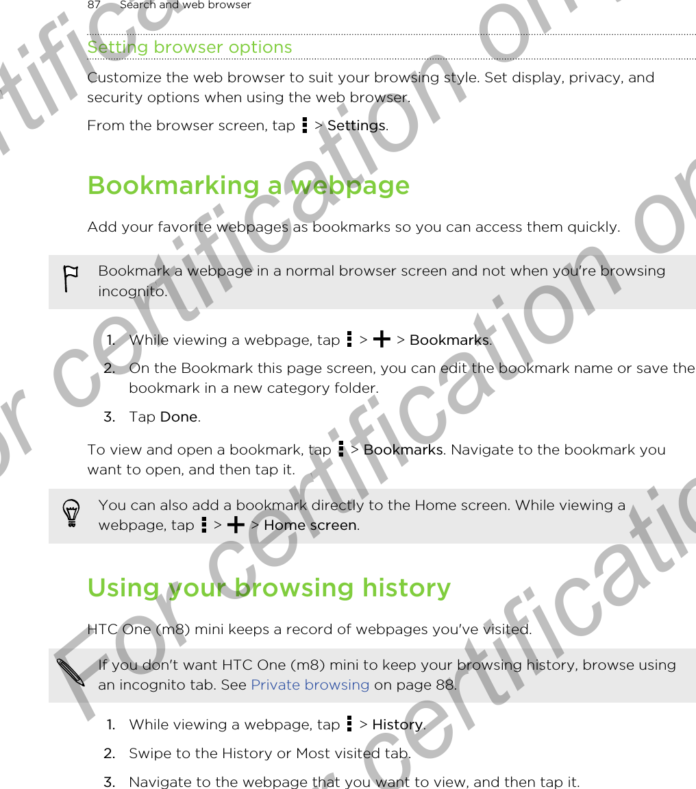 Setting browser optionsCustomize the web browser to suit your browsing style. Set display, privacy, andsecurity options when using the web browser.From the browser screen, tap   &gt; Settings.Bookmarking a webpageAdd your favorite webpages as bookmarks so you can access them quickly.Bookmark a webpage in a normal browser screen and not when you&apos;re browsingincognito.1. While viewing a webpage, tap   &gt;   &gt; Bookmarks.2. On the Bookmark this page screen, you can edit the bookmark name or save thebookmark in a new category folder.3. Tap Done.To view and open a bookmark, tap   &gt; Bookmarks. Navigate to the bookmark youwant to open, and then tap it.You can also add a bookmark directly to the Home screen. While viewing awebpage, tap   &gt;   &gt; Home screen.Using your browsing historyHTC One (m8) mini keeps a record of webpages you&apos;ve visited.If you don&apos;t want HTC One (m8) mini to keep your browsing history, browse usingan incognito tab. See Private browsing on page 88.1. While viewing a webpage, tap   &gt; History.2. Swipe to the History or Most visited tab.3. Navigate to the webpage that you want to view, and then tap it.87 Search and web browserFor certification only  For certification only  For certification only  For certification only 