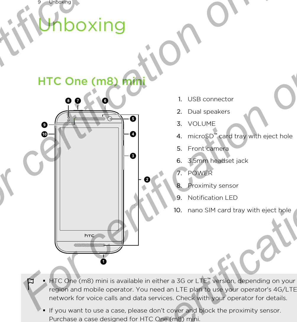 UnboxingHTC One (m8) mini1. USB connector2. Dual speakers3. VOLUME4. microSD™ card tray with eject hole5. Front camera6. 3.5mm headset jack7. POWER8. Proximity sensor9. Notification LED10. nano SIM card tray with eject hole§HTC One (m8) mini is available in either a 3G or LTE™ version, depending on yourregion and mobile operator. You need an LTE plan to use your operator&apos;s 4G/LTEnetwork for voice calls and data services. Check with your operator for details.§If you want to use a case, please don’t cover and block the proximity sensor.Purchase a case designed for HTC One (m8) mini.9 UnboxingFor certification only  For certification only  For certification only  For certification only 