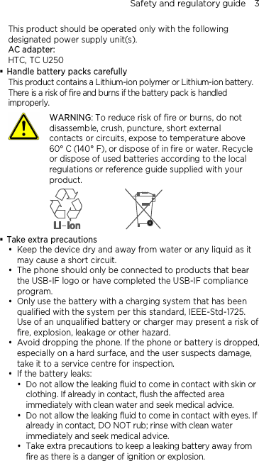 Safety and regulatory guide    3 This product should be operated only with the following designated power supply unit(s). AC adapter: HTC, TC U250  Handle battery packs carefully This product contains a Lithium-ion polymer or Lithium-ion battery. There is a risk of fire and burns if the battery pack is handled improperly.    WARNING: To reduce risk of fire or burns, do not disassemble, crush, puncture, short external contacts or circuits, expose to temperature above 60° C (140° F), or dispose of in fire or water. Recycle or dispose of used batteries according to the local regulations or reference guide supplied with your product.   Take extra precautions  Keep the device dry and away from water or any liquid as it may cause a short circuit.  The phone should only be connected to products that bear the USB-IF logo or have completed the USB-IF compliance program.  Only use the battery with a charging system that has been qualified with the system per this standard, IEEE-Std-1725. Use of an unqualified battery or charger may present a risk of fire, explosion, leakage or other hazard.  Avoid dropping the phone. If the phone or battery is dropped, especially on a hard surface, and the user suspects damage, take it to a service centre for inspection.  If the battery leaks:    Do not allow the leaking fluid to come in contact with skin or clothing. If already in contact, flush the affected area immediately with clean water and seek medical advice.   Do not allow the leaking fluid to come in contact with eyes. If already in contact, DO NOT rub; rinse with clean water immediately and seek medical advice.   Take extra precautions to keep a leaking battery away from fire as there is a danger of ignition or explosion.  