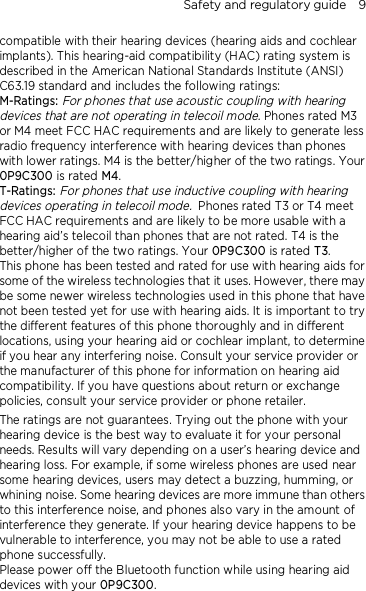 Safety and regulatory guide    9 compatible with their hearing devices (hearing aids and cochlear implants). This hearing-aid compatibility (HAC) rating system is described in the American National Standards Institute (ANSI) C63.19 standard and includes the following ratings: M-Ratings: For phones that use acoustic coupling with hearing devices that are not operating in telecoil mode. Phones rated M3 or M4 meet FCC HAC requirements and are likely to generate less radio frequency interference with hearing devices than phones with lower ratings. M4 is the better/higher of the two ratings. Your 0P9C300 is rated M4. T-Ratings: For phones that use inductive coupling with hearing devices operating in telecoil mode. Phones rated T3 or T4 meet FCC HAC requirements and are likely to be more usable with a hearing aid’s telecoil than phones that are not rated. T4 is the better/higher of the two ratings. Your 0P9C300 is rated T3. This phone has been tested and rated for use with hearing aids for some of the wireless technologies that it uses. However, there may be some newer wireless technologies used in this phone that have not been tested yet for use with hearing aids. It is important to try the different features of this phone thoroughly and in different locations, using your hearing aid or cochlear implant, to determine if you hear any interfering noise. Consult your service provider or the manufacturer of this phone for information on hearing aid compatibility. If you have questions about return or exchange policies, consult your service provider or phone retailer. The ratings are not guarantees. Trying out the phone with your hearing device is the best way to evaluate it for your personal needs. Results will vary depending on a user’s hearing device and hearing loss. For example, if some wireless phones are used near some hearing devices, users may detect a buzzing, humming, or whining noise. Some hearing devices are more immune than others to this interference noise, and phones also vary in the amount of interference they generate. If your hearing device happens to be vulnerable to interference, you may not be able to use a rated phone successfully. Please power off the Bluetooth function while using hearing aid devices with your 0P9C300.                                    