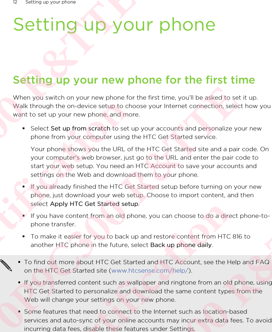 Setting up your phoneSetting up your new phone for the first timeWhen you switch on your new phone for the first time, you’ll be asked to set it up.Walk through the on-device setup to choose your Internet connection, select how youwant to set up your new phone, and more.§Select Set up from scratch to set up your accounts and personalize your newphone from your computer using the HTC Get Started service. Your phone shows you the URL of the HTC Get Started site and a pair code. Onyour computer&apos;s web browser, just go to the URL and enter the pair code tostart your web setup. You need an HTC Account to save your accounts andsettings on the Web and download them to your phone.§If you already finished the HTC Get Started setup before turning on your newphone, just download your web setup. Choose to import content, and thenselect Apply HTC Get Started setup.§If you have content from an old phone, you can choose to do a direct phone-to-phone transfer.§To make it easier for you to back up and restore content from HTC 816 toanother HTC phone in the future, select Back up phone daily.§To find out more about HTC Get Started and HTC Account, see the Help and FAQon the HTC Get Started site (www.htcsense.com/help/).§If you transferred content such as wallpaper and ringtone from an old phone, usingHTC Get Started to personalize and download the same content types from theWeb will change your settings on your new phone.§Some features that need to connect to the Internet such as location-basedservices and auto-sync of your online accounts may incur extra data fees. To avoidincurring data fees, disable these features under Settings.12 Setting up your phone0P9C300 R&amp;TTE Certification 0P9C300 R&amp;TTE Certification 0P9C300 R&amp;TTE Certification