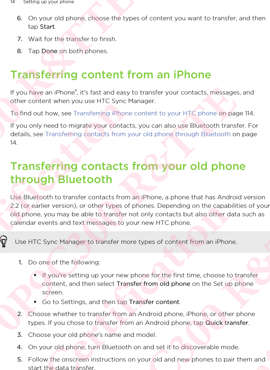 6. On your old phone, choose the types of content you want to transfer, and thentap Start.7. Wait for the transfer to finish.8. Tap Done on both phones.Transferring content from an iPhoneIf you have an iPhone®, it&apos;s fast and easy to transfer your contacts, messages, andother content when you use HTC Sync Manager.To find out how, see Transferring iPhone content to your HTC phone on page 114.If you only need to migrate your contacts, you can also use Bluetooth transfer. Fordetails, see Transferring contacts from your old phone through Bluetooth on page14.Transferring contacts from your old phonethrough BluetoothUse Bluetooth to transfer contacts from an iPhone, a phone that has Android version2.2 (or earlier version), or other types of phones. Depending on the capabilities of yourold phone, you may be able to transfer not only contacts but also other data such ascalendar events and text messages to your new HTC phone.Use HTC Sync Manager to transfer more types of content from an iPhone.1. Do one of the following:§If you&apos;re setting up your new phone for the first time, choose to transfercontent, and then select Transfer from old phone on the Set up phonescreen.§Go to Settings, and then tap Transfer content.2. Choose whether to transfer from an Android phone, iPhone, or other phonetypes. If you chose to transfer from an Android phone, tap Quick transfer.3. Choose your old phone&apos;s name and model.4. On your old phone, turn Bluetooth on and set it to discoverable mode.5. Follow the onscreen instructions on your old and new phones to pair them andstart the data transfer.14 Setting up your phone0P9C300 R&amp;TTE Certification 0P9C300 R&amp;TTE Certification 0P9C300 R&amp;TTE Certification