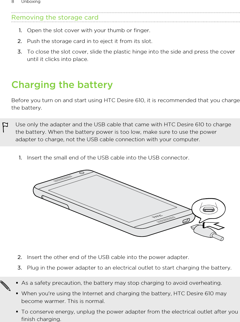 Removing the storage card1. Open the slot cover with your thumb or finger.2. Push the storage card in to eject it from its slot.3. To close the slot cover, slide the plastic hinge into the side and press the coveruntil it clicks into place.Charging the batteryBefore you turn on and start using HTC Desire 610, it is recommended that you chargethe battery.Use only the adapter and the USB cable that came with HTC Desire 610 to chargethe battery. When the battery power is too low, make sure to use the poweradapter to charge, not the USB cable connection with your computer.1. Insert the small end of the USB cable into the USB connector. 2. Insert the other end of the USB cable into the power adapter.3. Plug in the power adapter to an electrical outlet to start charging the battery.§As a safety precaution, the battery may stop charging to avoid overheating.§When you&apos;re using the Internet and charging the battery, HTC Desire 610 maybecome warmer. This is normal.§To conserve energy, unplug the power adapter from the electrical outlet after youfinish charging.8 Unboxing