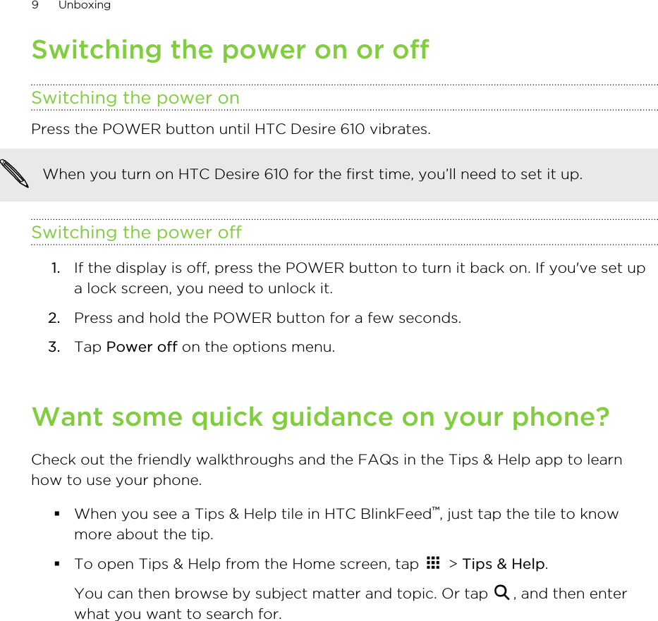 Switching the power on or offSwitching the power onPress the POWER button until HTC Desire 610 vibrates. When you turn on HTC Desire 610 for the first time, you’ll need to set it up.Switching the power off1. If the display is off, press the POWER button to turn it back on. If you&apos;ve set upa lock screen, you need to unlock it.2. Press and hold the POWER button for a few seconds.3. Tap Power off on the options menu.Want some quick guidance on your phone?Check out the friendly walkthroughs and the FAQs in the Tips &amp; Help app to learnhow to use your phone.§When you see a Tips &amp; Help tile in HTC BlinkFeed™, just tap the tile to knowmore about the tip.§To open Tips &amp; Help from the Home screen, tap   &gt; Tips &amp; Help. You can then browse by subject matter and topic. Or tap  , and then enterwhat you want to search for.9 Unboxing
