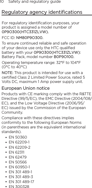 10    Safety and regulatory guideRegulatory agency identiﬁcationsFor regulatory identiﬁcation purposes, your product is assigned a model number of 0P9O300(HTC331ZLVW). FCC ID: NM80P9O300.To ensure continued reliable and safe operation of your device use only the HTC qualiﬁed battery with your 0P9O300(HTC331ZLVW): Battery Pack, model number B0P9O100.Operating temperature range: 32°F to 104°F (0°C to 40°C)NOTE: This product is intended for use with a certiﬁed Class 2 Limited Power Source, rated 5 Volts DC, maximum 1 Amp power supply unit.European Union noticeProducts with CE marking comply with the R&amp;TTE Directive (99/5/EC), the EMC Directive (2004/108/EC), and the Low Voltage Directive (2006/95/EC) issued by the Commission of the European Community. Compliance with these directives implies conformity to the following European Norms (in parentheses are the equivalent international standards).           EN 50360EN 62209-1 EN 62209-2EN 62311 EN 62479 EN 50566EN 60950-1EN 301 489-1EN 301 489-3EN 301 489-17EN 300328