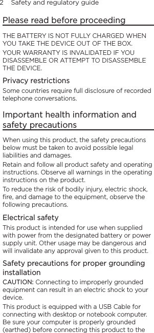 2    Safety and regulatory guidePlease read before proceedingTHE BATTERY IS NOT FULLY CHARGED WHEN YOU TAKE THE DEVICE OUT OF THE BOX.YOUR WARRANTY IS INVALIDATED IF YOU DISASSEMBLE OR ATTEMPT TO DISASSEMBLE THE DEVICE.Privacy restrictionsSome countries require full disclosure of recorded telephone conversations.Important health information and safety precautionsWhen using this product, the safety precautions below must be taken to avoid possible legal liabilities and damages.Retain and follow all product safety and operating instructions. Observe all warnings in the operating instructions on the product.To reduce the risk of bodily injury, electric shock, ﬁre, and damage to the equipment, observe the following precautions.Electrical safetyThis product is intended for use when supplied with power from the designated battery or power supply unit. Other usage may be dangerous and will invalidate any approval given to this product.Safety precautions for proper grounding installationCAUTION: Connecting to improperly grounded equipment can result in an electric shock to your device.This product is equipped with a USB Cable for connecting with desktop or notebook computer. Be sure your computer is properly grounded (earthed) before connecting this product to the 