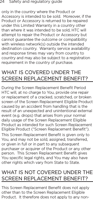 24    Safety and regulatory guideonly in the country where the Product or Accessory is intended to be sold.  Moreover, if the Product or Accessory is returned to be repaired under this Limited Warranty in a country other than where it was intended to be sold, HTC will attempt to repair the Product or Accessory but cannot guarantee the outcome or compatibility with wireless network(s) outside the intended destination country.  Warranty service availability and response times may vary from country to country and may also be subject to a registration requirement in the country of purchase.WHAT IS COVERED UNDER THE SCREEN REPLACEMENT BENEFIT?During the Screen Replacement Beneﬁt Period HTC will, at no charge to You, provide one repair or replacement of a cracked, scratched, or broken screen of the Screen Replacement Eligible Product caused by an accident from handling that is the result of an unexpected and unintentional external event (e.g. drops) that arises from your normal daily usage of the Screen Replacement Eligible Product as intended for such Screen Replacement Eligible Product (“Screen Replacement Beneﬁt”).This Screen Replacement Beneﬁt is given only to You, and may not be sold, assigned, transferred, or given in full or in part to any subsequent purchaser or acquirer of the Product or any other person.  This Screen Replacement Beneﬁt gives You speciﬁc legal rights, and You may also have other rights which vary from State to State.WHAT IS NOT COVERED UNDER THE SCREEN REPLACEMENT BENEFIT?This Screen Replacement Beneﬁt does not apply other than to the Screen Replacement Eligible Product.  It therefore does not apply to any non-