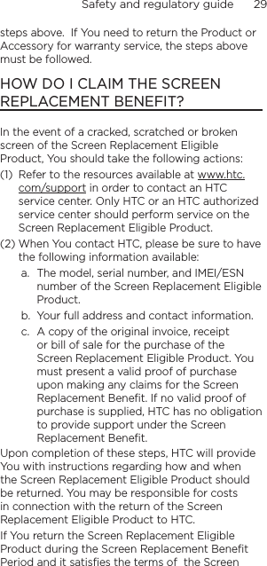 Safety and regulatory guide      29    steps above.  If You need to return the Product or Accessory for warranty service, the steps above must be followed.HOW DO I CLAIM THE SCREEN REPLACEMENT BENEFIT?In the event of a cracked, scratched or broken screen of the Screen Replacement Eligible Product, You should take the following actions:(1)  Refer to the resources available at www.htc.com/support in order to contact an HTC service center. Only HTC or an HTC authorized service center should perform service on the Screen Replacement Eligible Product.  (2) When You contact HTC, please be sure to have the following information available:a.  The model, serial number, and IMEI/ESN number of the Screen Replacement Eligible Product.b.  Your full address and contact information.c.  A copy of the original invoice, receipt or bill of sale for the purchase of the Screen Replacement Eligible Product. You must present a valid proof of purchase upon making any claims for the Screen Replacement Benefit. If no valid proof of purchase is supplied, HTC has no obligation to provide support under the Screen Replacement Benefit.  Upon completion of these steps, HTC will provide You with instructions regarding how and when the Screen Replacement Eligible Product should be returned. You may be responsible for costs in connection with the return of the Screen Replacement Eligible Product to HTC.If You return the Screen Replacement Eligible Product during the Screen Replacement Benefit  Period and it satisfies the terms of  the Screen 