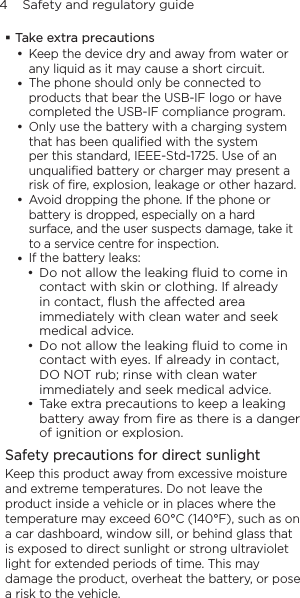 4    Safety and regulatory guideTake extra precautionsKeep the device dry and away from water or any liquid as it may cause a short circuit. The phone should only be connected to products that bear the USB-IF logo or have completed the USB-IF compliance program.Only use the battery with a charging system that has been qualiﬁed with the system per this standard, IEEE-Std-1725. Use of an unqualiﬁed battery or charger may present a risk of ﬁre, explosion, leakage or other hazard.Avoid dropping the phone. If the phone or battery is dropped, especially on a hard surface, and the user suspects damage, take it to a service centre for inspection.If the battery leaks: • Do not allow the leaking ﬂuid to come in contact with skin or clothing. If already in contact, ﬂush the aected area immediately with clean water and seek medical advice. • Do not allow the leaking ﬂuid to come in contact with eyes. If already in contact, DO NOT rub; rinse with clean water immediately and seek medical advice.  • Take extra precautions to keep a leaking battery away from ﬁre as there is a danger of ignition or explosion. Safety precautions for direct sunlightKeep this product away from excessive moisture and extreme temperatures. Do not leave the product inside a vehicle or in places where the temperature may exceed 60°C (140°F), such as on a car dashboard, window sill, or behind glass that is exposed to direct sunlight or strong ultraviolet light for extended periods of time. This may damage the product, overheat the battery, or pose a risk to the vehicle.
