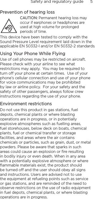 Safety and regulatory guide      5    Prevention of hearing lossCAUTION: Permanent hearing loss may occur if earphones or headphones are used at high volume for prolonged periods of time.Using Your Phone While FlyingUse of cell phones may be restricted on aircraft.  Please check with your airline to see what restrictions may apply.  You may be required to turn o your phone at certain times.  Use of your phone’s cellular connection and use of your phone for voice communications may be prohibited by law or airline policy.  For your safety and the safety of other passengers, always follow crew instructions regarding the use of your phone.Environment restrictionsDo not use this product in gas stations, fuel depots, chemical plants or where blasting operations are in progress, or in potentially explosive atmospheres such as fuelling areas, fuel storehouses, below deck on boats, chemical plants, fuel or chemical transfer or storage facilities, and areas where the air contains chemicals or particles, such as grain, dust, or metal powders. Please be aware that sparks in such areas could cause an explosion or ﬁre resulting in bodily injury or even death. When in any area with a potentially explosive atmosphere or where ﬂammable materials exist, the product should be turned o and the user should obey all signs and instructions. Users are advised not to use the equipment at refueling points such as service or gas stations, and are reminded of the need to observe restrictions on the use of radio equipment in fuel depots, chemical plants, or where blasting operations are in progress.This device have been tested to comply with the Sound Pressure Level requirement laid down in the applicable EN 50332-l and/or EN 50332-2 standards.
