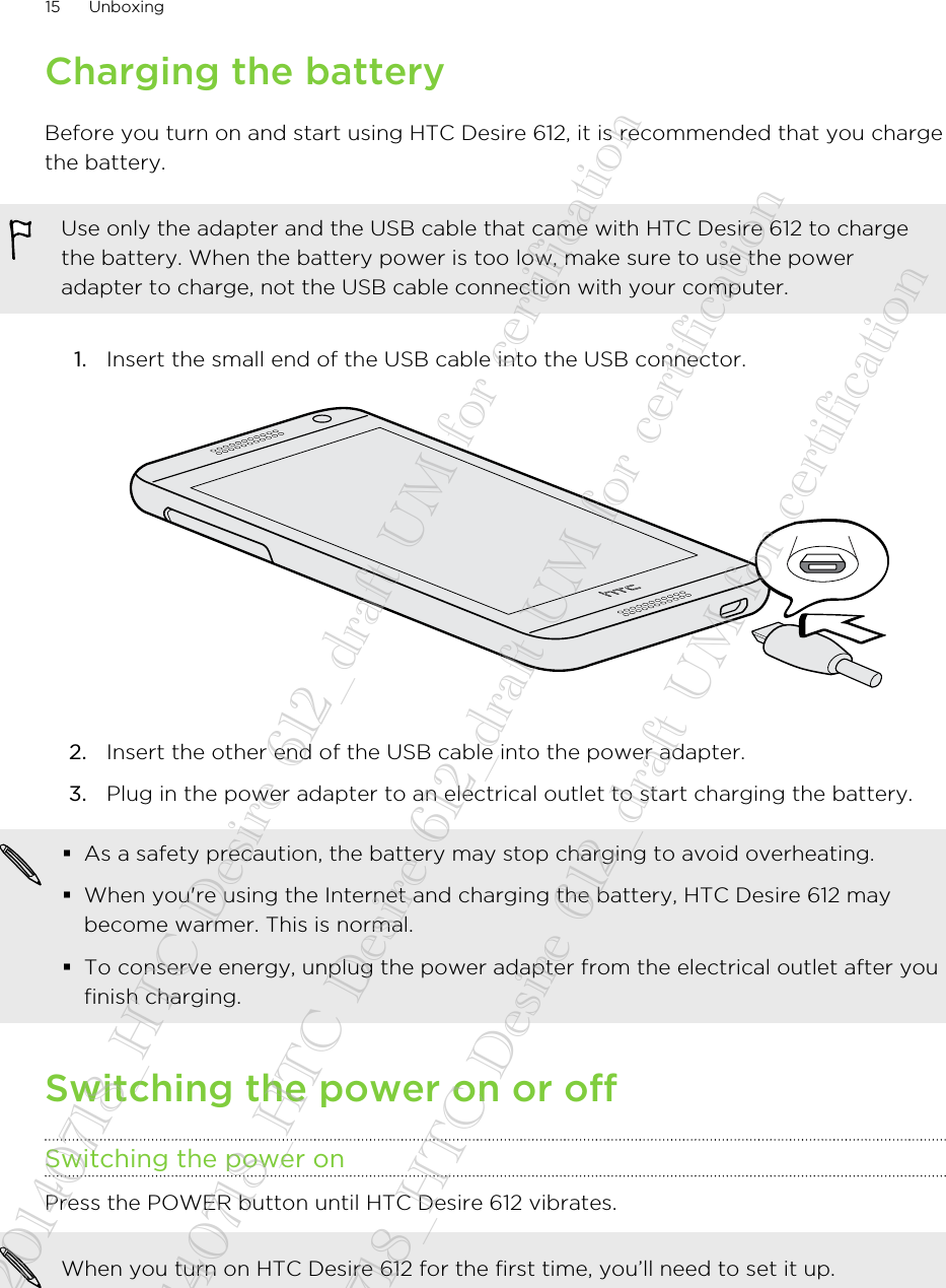 Charging the batteryBefore you turn on and start using HTC Desire 612, it is recommended that you chargethe battery.Use only the adapter and the USB cable that came with HTC Desire 612 to chargethe battery. When the battery power is too low, make sure to use the poweradapter to charge, not the USB cable connection with your computer.1. Insert the small end of the USB cable into the USB connector. 2. Insert the other end of the USB cable into the power adapter.3. Plug in the power adapter to an electrical outlet to start charging the battery.§As a safety precaution, the battery may stop charging to avoid overheating.§When you&apos;re using the Internet and charging the battery, HTC Desire 612 maybecome warmer. This is normal.§To conserve energy, unplug the power adapter from the electrical outlet after youfinish charging.Switching the power on or offSwitching the power onPress the POWER button until HTC Desire 612 vibrates. When you turn on HTC Desire 612 for the first time, you’ll need to set it up.15 Unboxing20140718_HTC Desire 612_draft UM for certification  20140718_HTC Desire 612_draft UM for certification  20140718_HTC Desire 612_draft UM for certification