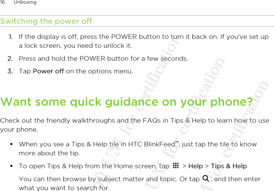 Switching the power off1. If the display is off, press the POWER button to turn it back on. If you&apos;ve set upa lock screen, you need to unlock it.2. Press and hold the POWER button for a few seconds.3. Tap Power off on the options menu.Want some quick guidance on your phone?Check out the friendly walkthroughs and the FAQs in Tips &amp; Help to learn how to useyour phone.§When you see a Tips &amp; Help tile in HTC BlinkFeed™, just tap the tile to knowmore about the tip.§To open Tips &amp; Help from the Home screen, tap   &gt; Help &gt; Tips &amp; Help You can then browse by subject matter and topic. Or tap  , and then enterwhat you want to search for.16 Unboxing20140718_HTC Desire 612_draft UM for certification  20140718_HTC Desire 612_draft UM for certification  20140718_HTC Desire 612_draft UM for certification