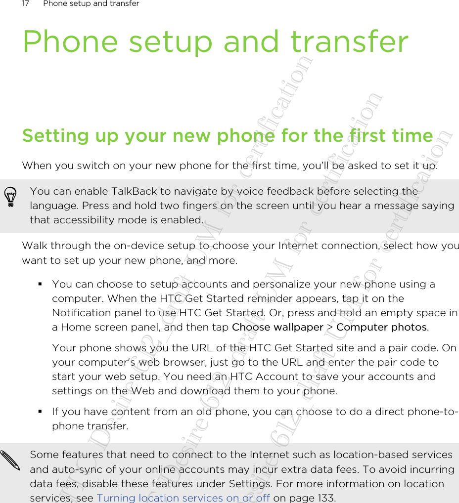 Phone setup and transferSetting up your new phone for the first timeWhen you switch on your new phone for the first time, you’ll be asked to set it up.You can enable TalkBack to navigate by voice feedback before selecting thelanguage. Press and hold two fingers on the screen until you hear a message sayingthat accessibility mode is enabled.Walk through the on-device setup to choose your Internet connection, select how youwant to set up your new phone, and more.§You can choose to setup accounts and personalize your new phone using acomputer. When the HTC Get Started reminder appears, tap it on theNotification panel to use HTC Get Started. Or, press and hold an empty space ina Home screen panel, and then tap Choose wallpaper &gt; Computer photos. Your phone shows you the URL of the HTC Get Started site and a pair code. Onyour computer&apos;s web browser, just go to the URL and enter the pair code tostart your web setup. You need an HTC Account to save your accounts andsettings on the Web and download them to your phone.§If you have content from an old phone, you can choose to do a direct phone-to-phone transfer.Some features that need to connect to the Internet such as location-based servicesand auto-sync of your online accounts may incur extra data fees. To avoid incurringdata fees, disable these features under Settings. For more information on locationservices, see Turning location services on or off on page 133.17 Phone setup and transfer20140718_HTC Desire 612_draft UM for certification  20140718_HTC Desire 612_draft UM for certification  20140718_HTC Desire 612_draft UM for certification