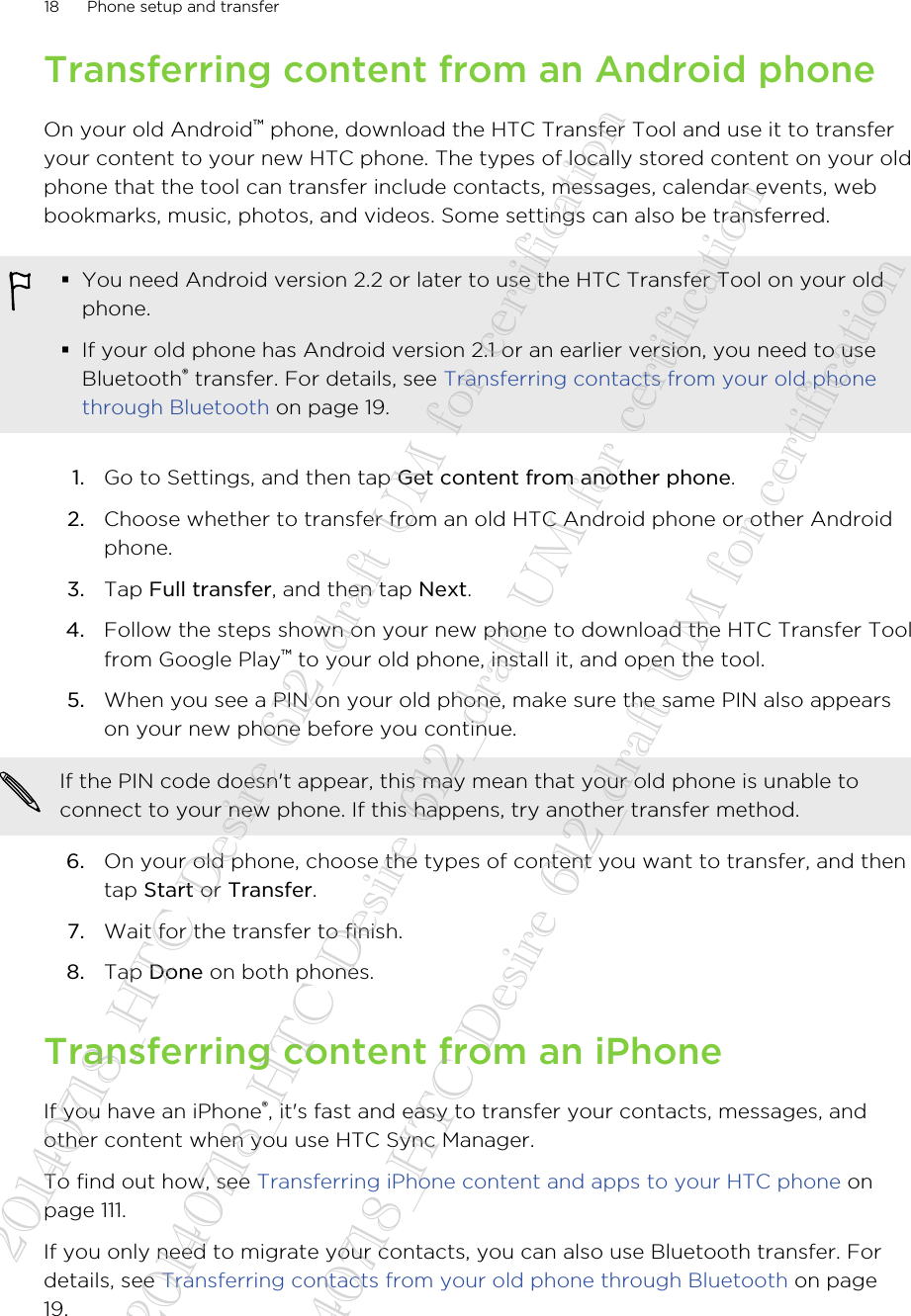 Transferring content from an Android phoneOn your old Android™ phone, download the HTC Transfer Tool and use it to transferyour content to your new HTC phone. The types of locally stored content on your oldphone that the tool can transfer include contacts, messages, calendar events, webbookmarks, music, photos, and videos. Some settings can also be transferred.§You need Android version 2.2 or later to use the HTC Transfer Tool on your oldphone.§If your old phone has Android version 2.1 or an earlier version, you need to useBluetooth® transfer. For details, see Transferring contacts from your old phonethrough Bluetooth on page 19.1. Go to Settings, and then tap Get content from another phone.2. Choose whether to transfer from an old HTC Android phone or other Androidphone.3. Tap Full transfer, and then tap Next.4. Follow the steps shown on your new phone to download the HTC Transfer Toolfrom Google Play™ to your old phone, install it, and open the tool.5. When you see a PIN on your old phone, make sure the same PIN also appearson your new phone before you continue. If the PIN code doesn&apos;t appear, this may mean that your old phone is unable toconnect to your new phone. If this happens, try another transfer method.6. On your old phone, choose the types of content you want to transfer, and thentap Start or Transfer.7. Wait for the transfer to finish.8. Tap Done on both phones.Transferring content from an iPhoneIf you have an iPhone®, it&apos;s fast and easy to transfer your contacts, messages, andother content when you use HTC Sync Manager.To find out how, see Transferring iPhone content and apps to your HTC phone onpage 111.If you only need to migrate your contacts, you can also use Bluetooth transfer. Fordetails, see Transferring contacts from your old phone through Bluetooth on page19.18 Phone setup and transfer20140718_HTC Desire 612_draft UM for certification  20140718_HTC Desire 612_draft UM for certification  20140718_HTC Desire 612_draft UM for certification