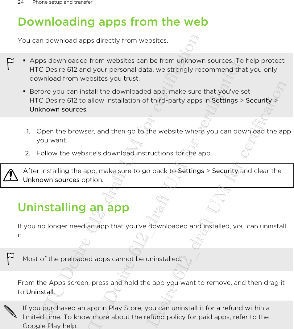 Downloading apps from the webYou can download apps directly from websites.§Apps downloaded from websites can be from unknown sources. To help protectHTC Desire 612 and your personal data, we strongly recommend that you onlydownload from websites you trust.§Before you can install the downloaded app, make sure that you&apos;ve setHTC Desire 612 to allow installation of third-party apps in Settings &gt; Security &gt;Unknown sources.1. Open the browser, and then go to the website where you can download the appyou want.2. Follow the website&apos;s download instructions for the app.After installing the app, make sure to go back to Settings &gt; Security and clear theUnknown sources option.Uninstalling an appIf you no longer need an app that you&apos;ve downloaded and installed, you can uninstallit.Most of the preloaded apps cannot be uninstalled.From the Apps screen, press and hold the app you want to remove, and then drag itto Uninstall.If you purchased an app in Play Store, you can uninstall it for a refund within alimited time. To know more about the refund policy for paid apps, refer to theGoogle Play help.24 Phone setup and transfer20140718_HTC Desire 612_draft UM for certification  20140718_HTC Desire 612_draft UM for certification  20140718_HTC Desire 612_draft UM for certification