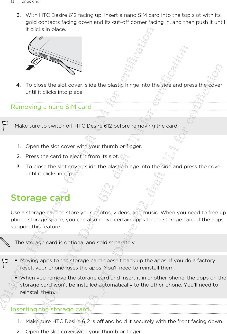 3. With HTC Desire 612 facing up, insert a nano SIM card into the top slot with itsgold contacts facing down and its cut-off corner facing in, and then push it untilit clicks in place. 4. To close the slot cover, slide the plastic hinge into the side and press the coveruntil it clicks into place.Removing a nano SIM cardMake sure to switch off HTC Desire 612 before removing the card.1. Open the slot cover with your thumb or finger.2. Press the card to eject it from its slot.3. To close the slot cover, slide the plastic hinge into the side and press the coveruntil it clicks into place.Storage cardUse a storage card to store your photos, videos, and music. When you need to free upphone storage space, you can also move certain apps to the storage card, if the appssupport this feature.The storage card is optional and sold separately.§Moving apps to the storage card doesn&apos;t back up the apps. If you do a factoryreset, your phone loses the apps. You&apos;ll need to reinstall them.§When you remove the storage card and insert it in another phone, the apps on thestorage card won&apos;t be installed automatically to the other phone. You&apos;ll need toreinstall them.Inserting the storage card1. Make sure HTC Desire 612 is off and hold it securely with the front facing down.2. Open the slot cover with your thumb or finger.13 Unboxing20140718_HTC Desire 612_draft UM for certification  20140718_HTC Desire 612_draft UM for certification  20140718_HTC Desire 612_draft UM for certification