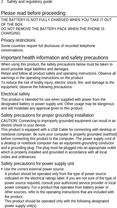2  Safety and regulatory guide Please read before proceeding THE BATTERY IS NOT FULLY CHARGED WHEN YOU TAKE IT OUT OF THE BOX. DO NOT REMOVE THE BATTERY PACK WHEN THE PHONE IS CHARGING. Privacy restrictions Some countries require full disclosure of recorded telephone conversations. Important health information and safety precautions When using this product, the safety precautions below must be taken to avoid possible legal liabilities and damages. Retain and follow all product safety and operating instructions. Observe all warnings in the operating instructions on the product. To reduce the risk of bodily injury, electric shock, fire, and damage to the equipment, observe the following precautions. Electrical safety This product is intended for use when supplied with power from the designated battery or power supply unit. Other usage may be dangerous and will invalidate any approval given to this product. Safety precautions for proper grounding installation CAUTION: Connecting to improperly grounded equipment can result in an electric shock to your device. This product is equipped with a USB Cable for connecting with desktop or notebook computer. Be sure your computer is properly grounded (earthed) before connecting this product to the computer. The power supply cord of a desktop or notebook computer has an equipment-grounding conductor and a grounding plug. The plug must be plugged into an appropriate outlet which is properly installed and grounded in accordance with all local codes and ordinances. Safety precautions for power supply unit  Use the correct external power source A product should be operated only from the type of power source indicated on the electrical ratings label. If you are not sure of the type of power source required, consult your authorized service provider or local power company. For a product that operates from battery power or other sources, refer to the operating instructions that are included with the product. This product should be operated only with the following designated power supply unit(s). 