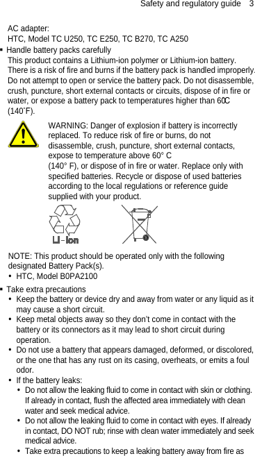 Safety and regulatory guide  3 AC adapter: HTC, Model TC U250, TC E250, TC B270, TC A250  Handle battery packs carefully This product contains a Lithium-ion polymer or Lithium-ion battery. There is a risk of fire and burns if the battery pack is handled improperly. Do not attempt to open or service the battery pack. Do not disassemble, crush, puncture, short external contacts or circuits, dispose of in fire or water, or expose a battery pack to temperatures higher than 60˚C (140˚F).  WARNING: Danger of explosion if battery is incorrectly replaced. To reduce risk of fire or burns, do not disassemble, crush, puncture, short external contacts, expose to temperature above 60° C   (140° F), or dispose of in fire or water. Replace only with specified batteries. Recycle or dispose of used batteries according to the local regulations or reference guide supplied with your product.  NOTE: This product should be operated only with the following designated Battery Pack(s).  HTC, Model B0PA2100  Take extra precautions  Keep the battery or device dry and away from water or any liquid as it may cause a short circuit.    Keep metal objects away so they don’t come in contact with the battery or its connectors as it may lead to short circuit during operation.    Do not use a battery that appears damaged, deformed, or discolored, or the one that has any rust on its casing, overheats, or emits a foul odor.    If the battery leaks:    Do not allow the leaking fluid to come in contact with skin or clothing. If already in contact, flush the affected area immediately with clean water and seek medical advice.    Do not allow the leaking fluid to come in contact with eyes. If already in contact, DO NOT rub; rinse with clean water immediately and seek medical advice.    Take extra precautions to keep a leaking battery away from fire as 