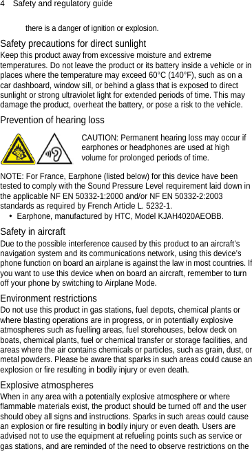 4  Safety and regulatory guide there is a danger of ignition or explosion.   Safety precautions for direct sunlight Keep this product away from excessive moisture and extreme temperatures. Do not leave the product or its battery inside a vehicle or in places where the temperature may exceed 60°C (140°F), such as on a car dashboard, window sill, or behind a glass that is exposed to direct sunlight or strong ultraviolet light for extended periods of time. This may damage the product, overheat the battery, or pose a risk to the vehicle. Prevention of hearing loss  CAUTION: Permanent hearing loss may occur if earphones or headphones are used at high volume for prolonged periods of time. NOTE: For France, Earphone (listed below) for this device have been tested to comply with the Sound Pressure Level requirement laid down in the applicable NF EN 50332-1:2000 and/or NF EN 50332-2:2003 standards as required by French Article L. 5232-1.  Earphone, manufactured by HTC, Model KJAH4020AEOBB. Safety in aircraft Due to the possible interference caused by this product to an aircraft’s navigation system and its communications network, using this device’s phone function on board an airplane is against the law in most countries. If you want to use this device when on board an aircraft, remember to turn off your phone by switching to Airplane Mode. Environment restrictions Do not use this product in gas stations, fuel depots, chemical plants or where blasting operations are in progress, or in potentially explosive atmospheres such as fuelling areas, fuel storehouses, below deck on boats, chemical plants, fuel or chemical transfer or storage facilities, and areas where the air contains chemicals or particles, such as grain, dust, or metal powders. Please be aware that sparks in such areas could cause an explosion or fire resulting in bodily injury or even death. Explosive atmospheres When in any area with a potentially explosive atmosphere or where flammable materials exist, the product should be turned off and the user should obey all signs and instructions. Sparks in such areas could cause an explosion or fire resulting in bodily injury or even death. Users are advised not to use the equipment at refueling points such as service or gas stations, and are reminded of the need to observe restrictions on the 