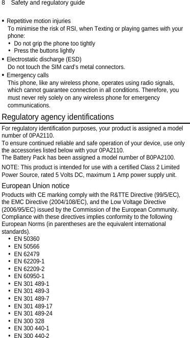 8  Safety and regulatory guide  Repetitive motion injuries To minimise the risk of RSI, when Texting or playing games with your phone:  Do not grip the phone too tightly  Press the buttons lightly  Electrostatic discharge (ESD) Do not touch the SIM card’s metal connectors.    Emergency calls This phone, like any wireless phone, operates using radio signals, which cannot guarantee connection in all conditions. Therefore, you must never rely solely on any wireless phone for emergency communications. Regulatory agency identifications For regulatory identification purposes, your product is assigned a model number of 0PA2110. To ensure continued reliable and safe operation of your device, use only the accessories listed below with your 0PA2110. The Battery Pack has been assigned a model number of B0PA2100. NOTE: This product is intended for use with a certified Class 2 Limited Power Source, rated 5 Volts DC, maximum 1 Amp power supply unit. European Union notice   Products with CE marking comply with the R&amp;TTE Directive (99/5/EC), the EMC Directive (2004/108/EC), and the Low Voltage Directive (2006/95/EC) issued by the Commission of the European Community.   Compliance with these directives implies conformity to the following European Norms (in parentheses are the equivalent international standards).  EN 50360  EN 50566  EN 62479  EN 62209-1  EN 62209-2  EN 60950-1  EN 301 489-1  EN 301 489-3  EN 301 489-7  EN 301 489-17  EN 301 489-24  EN 300 328  EN 300 440-1  EN 300 440-2 