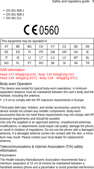 Safety and regulatory guide  9  EN 301 908-1  EN 301 908-2  EN 301 511   This equipment may be operated in: AT BE BG CH CY CZ DE DK EE ES FI FR GB GR HU IE IT IS LI LT LU LV MT NL NO PL PT RO SE SI SK TR SAR information Head: 0.57 W/kg@10g (CE) ; Body: 0.62 W/kg@10g (CE) Head: 0.64  W/kg@1g (FCC) ; Body: 0.66    W/kg@1g (FCC) Body-worn Operation This device was tested for typical body-worn operations. A minimum separation distance must be maintained between the user’s body and the handset, including the antenna:  1.5 cm to comply with the RF exposure requirements in Europe  Third-party belt-clips, holsters, and similar accessories used by this device should not contain any metallic components. Body-worn accessories that do not meet these requirements may not comply with RF exposure requirements and should be avoided.   Use only the supplied or an approved antenna. Unauthorized antennas, modifications, or attachments could impair call quality, damage the phone, or result in violation of regulations. Do not use the phone with a damaged antenna. If a damaged antenna comes into contact with the skin, a minor burn may result. Please contact your local dealer for replacement antenna. Telecommunications &amp; Internet Association (TIA) safety information Pacemakers The Health Industry Manufacturers Association recommends that a minimum separation of 15 cm (6 inches) be maintained between a handheld wireless phone and a pacemaker to avoid potential interference 