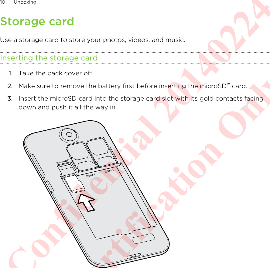 Storage cardUse a storage card to store your photos, videos, and music.Inserting the storage card1. Take the back cover off.2. Make sure to remove the battery first before inserting the microSD™ card.3. Insert the microSD card into the storage card slot with its gold contacts facingdown and push it all the way in. 10 UnboxingHTC Confidential 20140224 For Certification Only