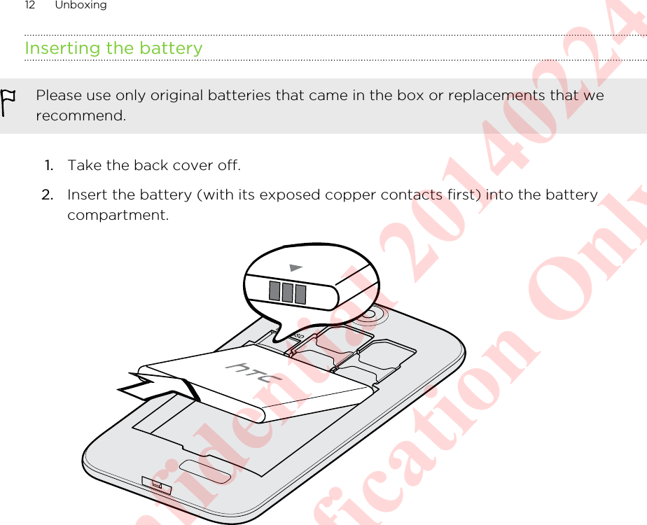 Inserting the batteryPlease use only original batteries that came in the box or replacements that werecommend.1. Take the back cover off.2. Insert the battery (with its exposed copper contacts first) into the batterycompartment. 12 UnboxingHTC Confidential 20140224 For Certification Only