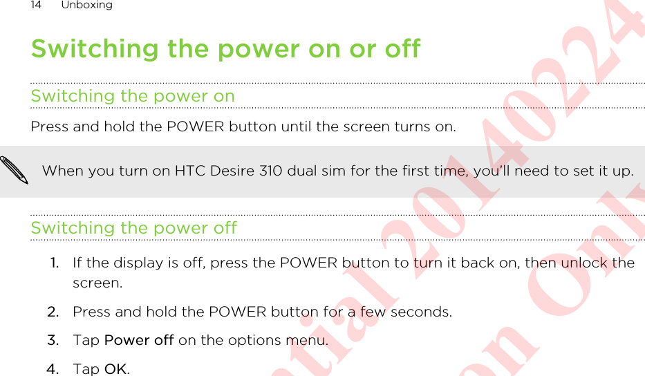 Switching the power on or offSwitching the power onPress and hold the POWER button until the screen turns on. When you turn on HTC Desire 310 dual sim for the first time, you’ll need to set it up.Switching the power off1. If the display is off, press the POWER button to turn it back on, then unlock thescreen.2. Press and hold the POWER button for a few seconds.3. Tap Power off on the options menu.4. Tap OK.14 UnboxingHTC Confidential 20140224 For Certification Only
