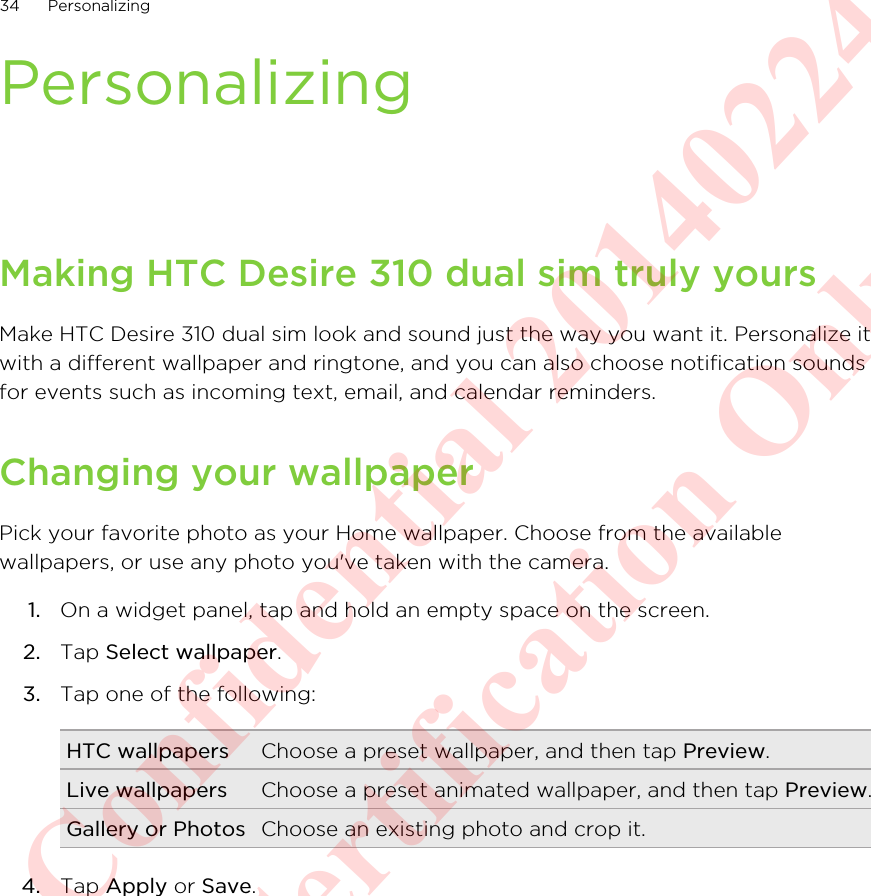 PersonalizingMaking HTC Desire 310 dual sim truly yoursMake HTC Desire 310 dual sim look and sound just the way you want it. Personalize itwith a different wallpaper and ringtone, and you can also choose notification soundsfor events such as incoming text, email, and calendar reminders.Changing your wallpaperPick your favorite photo as your Home wallpaper. Choose from the availablewallpapers, or use any photo you&apos;ve taken with the camera.1. On a widget panel, tap and hold an empty space on the screen.2. Tap Select wallpaper.3. Tap one of the following:HTC wallpapers Choose a preset wallpaper, and then tap Preview.Live wallpapers Choose a preset animated wallpaper, and then tap Preview.Gallery or Photos Choose an existing photo and crop it.4. Tap Apply or Save.34 PersonalizingHTC Confidential 20140224 For Certification Only
