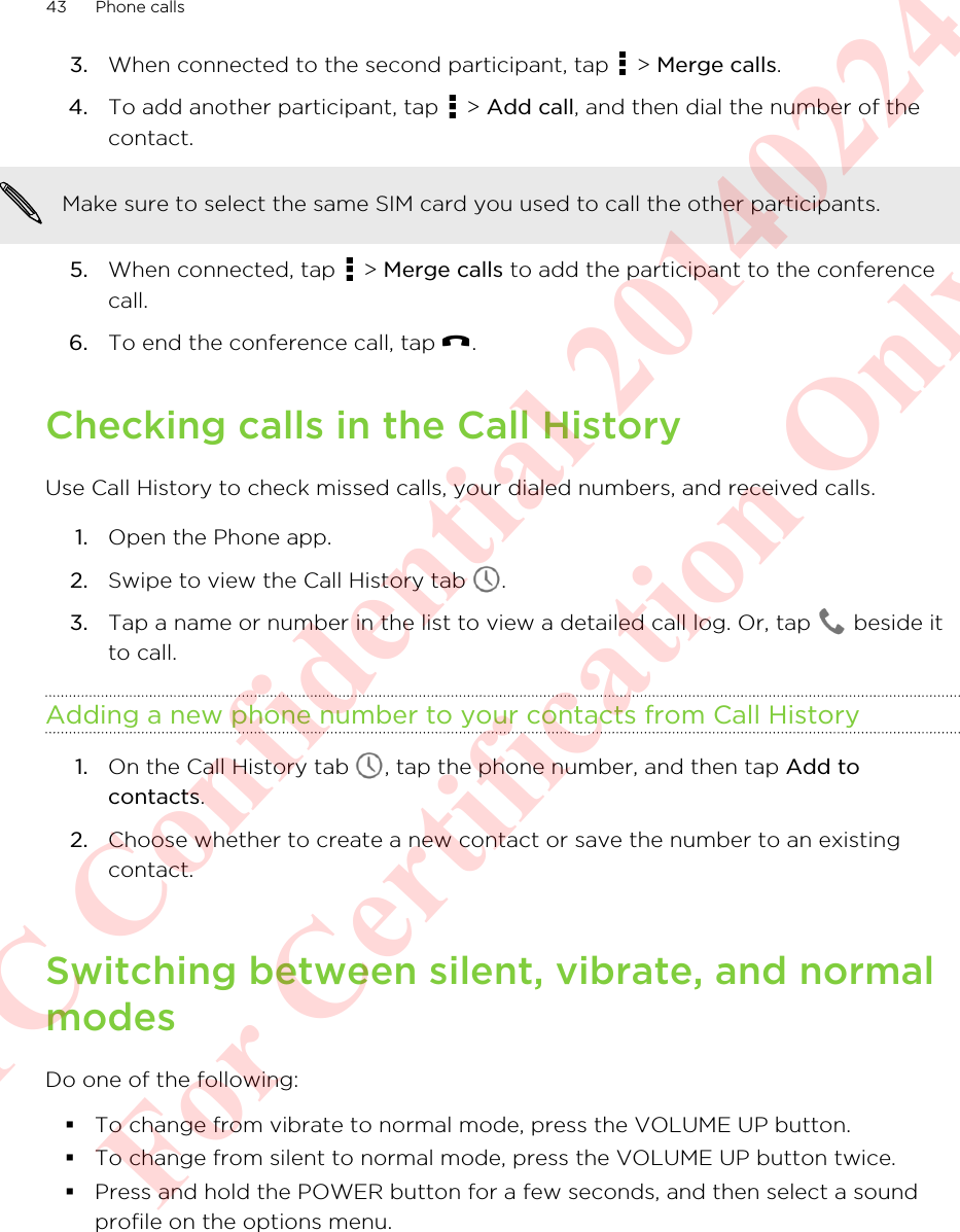 3. When connected to the second participant, tap   &gt; Merge calls.4. To add another participant, tap   &gt; Add call, and then dial the number of thecontact. Make sure to select the same SIM card you used to call the other participants.5. When connected, tap   &gt; Merge calls to add the participant to the conferencecall.6. To end the conference call, tap  .Checking calls in the Call HistoryUse Call History to check missed calls, your dialed numbers, and received calls.1. Open the Phone app.2. Swipe to view the Call History tab  .3. Tap a name or number in the list to view a detailed call log. Or, tap   beside itto call.Adding a new phone number to your contacts from Call History1. On the Call History tab  , tap the phone number, and then tap Add tocontacts.2. Choose whether to create a new contact or save the number to an existingcontact.Switching between silent, vibrate, and normalmodesDo one of the following:§To change from vibrate to normal mode, press the VOLUME UP button.§To change from silent to normal mode, press the VOLUME UP button twice.§Press and hold the POWER button for a few seconds, and then select a soundprofile on the options menu.43 Phone callsHTC Confidential 20140224 For Certification Only