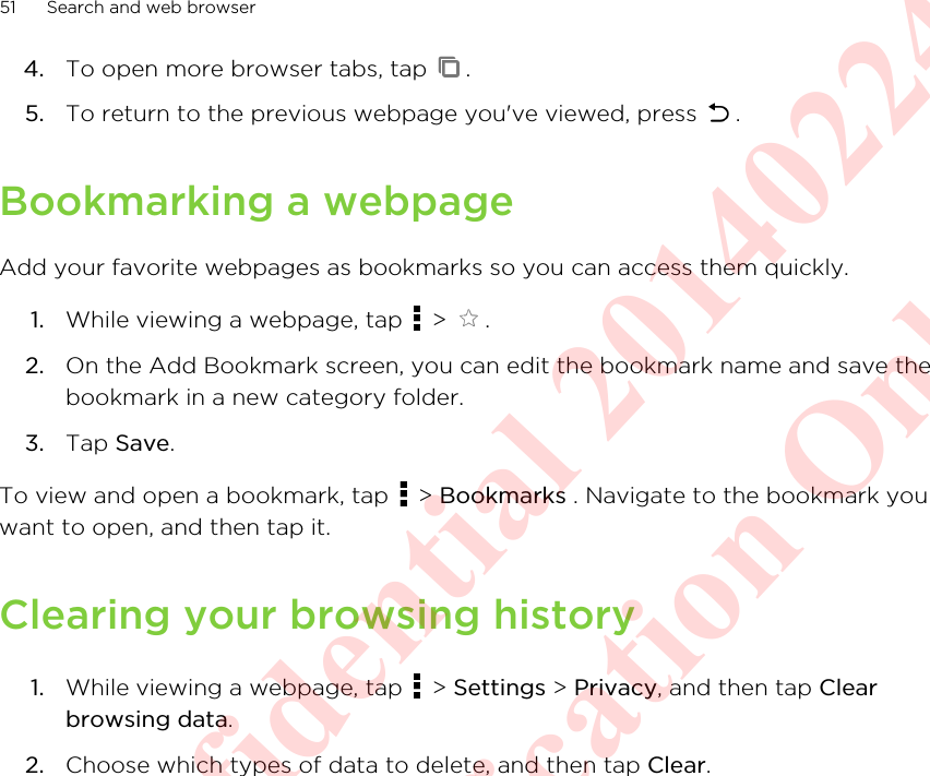 4. To open more browser tabs, tap  .5. To return to the previous webpage you&apos;ve viewed, press  .Bookmarking a webpageAdd your favorite webpages as bookmarks so you can access them quickly.1. While viewing a webpage, tap   &gt;  .2. On the Add Bookmark screen, you can edit the bookmark name and save thebookmark in a new category folder.3. Tap Save.To view and open a bookmark, tap   &gt; Bookmarks . Navigate to the bookmark youwant to open, and then tap it.Clearing your browsing history1. While viewing a webpage, tap   &gt; Settings &gt; Privacy, and then tap Clearbrowsing data.2. Choose which types of data to delete, and then tap Clear.51 Search and web browserHTC Confidential 20140224 For Certification Only