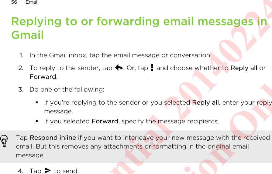 Replying to or forwarding email messages inGmail1. In the Gmail inbox, tap the email message or conversation.2. To reply to the sender, tap  . Or, tap   and choose whether to Reply all orForward.3. Do one of the following:§If you&apos;re replying to the sender or you selected Reply all, enter your replymessage.§If you selected Forward, specify the message recipients.Tap Respond inline if you want to interleave your new message with the receivedemail. But this removes any attachments or formatting in the original emailmessage.4. Tap   to send.56 EmailHTC Confidential 20140224 For Certification Only
