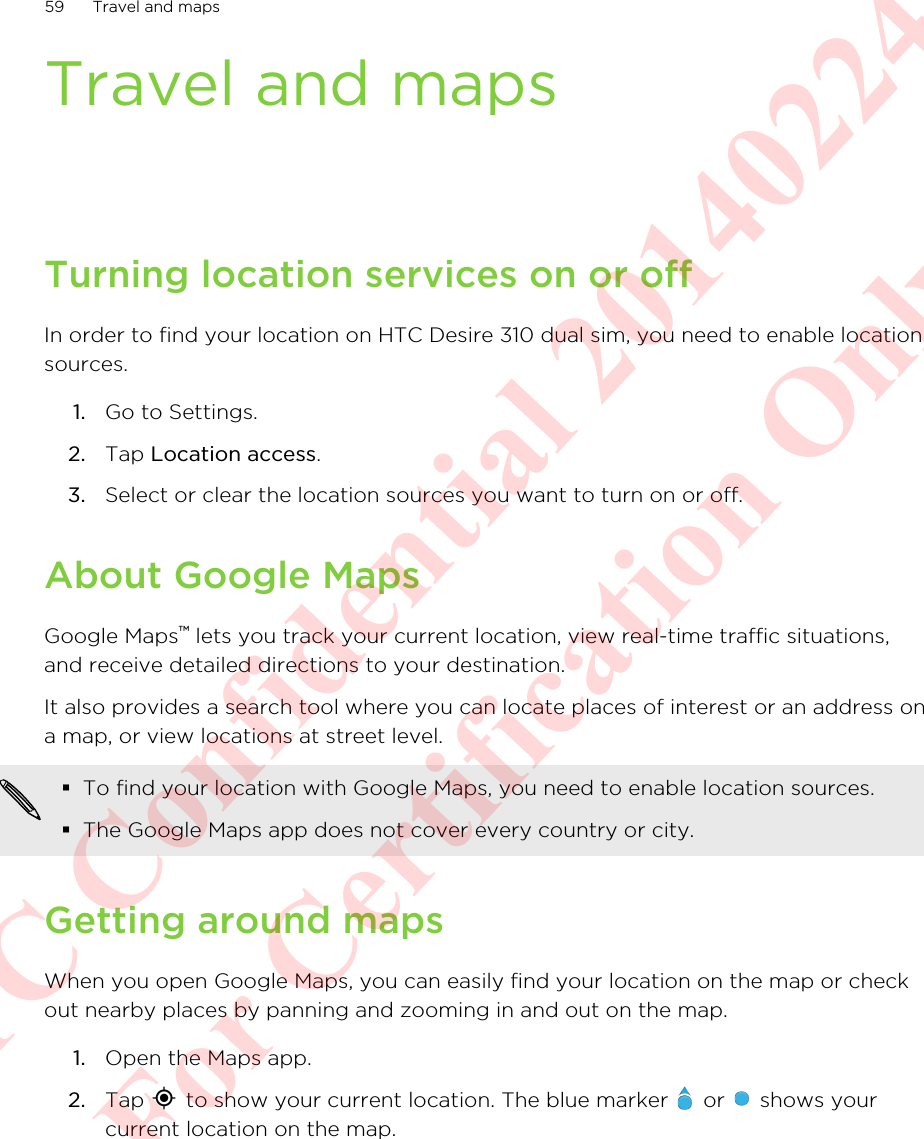 Travel and mapsTurning location services on or offIn order to find your location on HTC Desire 310 dual sim, you need to enable locationsources.1. Go to Settings.2. Tap Location access.3. Select or clear the location sources you want to turn on or off.About Google MapsGoogle Maps™ lets you track your current location, view real-time traffic situations,and receive detailed directions to your destination.It also provides a search tool where you can locate places of interest or an address ona map, or view locations at street level.§To find your location with Google Maps, you need to enable location sources.§The Google Maps app does not cover every country or city.Getting around mapsWhen you open Google Maps, you can easily find your location on the map or checkout nearby places by panning and zooming in and out on the map.1. Open the Maps app.2. Tap   to show your current location. The blue marker   or   shows yourcurrent location on the map.59 Travel and mapsHTC Confidential 20140224 For Certification Only