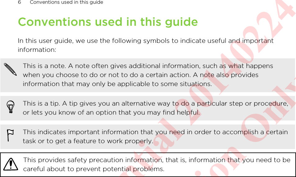 Conventions used in this guideIn this user guide, we use the following symbols to indicate useful and importantinformation:This is a note. A note often gives additional information, such as what happenswhen you choose to do or not to do a certain action. A note also providesinformation that may only be applicable to some situations.This is a tip. A tip gives you an alternative way to do a particular step or procedure,or lets you know of an option that you may find helpful.This indicates important information that you need in order to accomplish a certaintask or to get a feature to work properly.This provides safety precaution information, that is, information that you need to becareful about to prevent potential problems.6 Conventions used in this guideHTC Confidential 20140224 For Certification Only