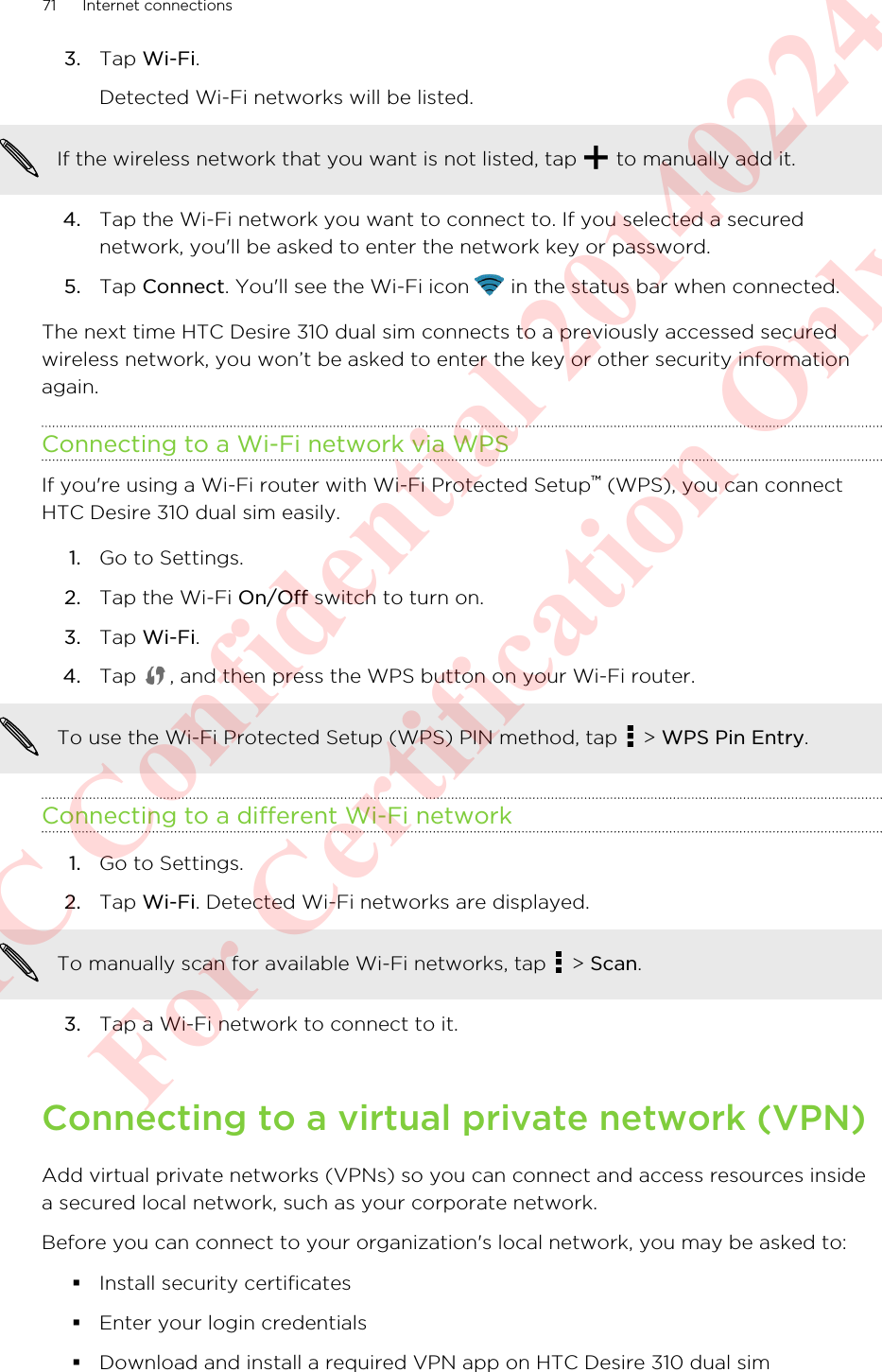3. Tap Wi-Fi. Detected Wi-Fi networks will be listed.If the wireless network that you want is not listed, tap   to manually add it.4. Tap the Wi-Fi network you want to connect to. If you selected a securednetwork, you&apos;ll be asked to enter the network key or password.5. Tap Connect. You&apos;ll see the Wi-Fi icon   in the status bar when connected.The next time HTC Desire 310 dual sim connects to a previously accessed securedwireless network, you won’t be asked to enter the key or other security informationagain.Connecting to a Wi-Fi network via WPSIf you&apos;re using a Wi-Fi router with Wi-Fi Protected Setup™ (WPS), you can connectHTC Desire 310 dual sim easily.1. Go to Settings.2. Tap the Wi-Fi On/Off switch to turn on.3. Tap Wi-Fi.4. Tap  , and then press the WPS button on your Wi-Fi router. To use the Wi-Fi Protected Setup (WPS) PIN method, tap   &gt; WPS Pin Entry.Connecting to a different Wi-Fi network1. Go to Settings.2. Tap Wi-Fi. Detected Wi-Fi networks are displayed.To manually scan for available Wi-Fi networks, tap   &gt; Scan.3. Tap a Wi-Fi network to connect to it.Connecting to a virtual private network (VPN)Add virtual private networks (VPNs) so you can connect and access resources insidea secured local network, such as your corporate network.Before you can connect to your organization&apos;s local network, you may be asked to:§Install security certificates§Enter your login credentials§Download and install a required VPN app on HTC Desire 310 dual sim71 Internet connectionsHTC Confidential 20140224 For Certification Only