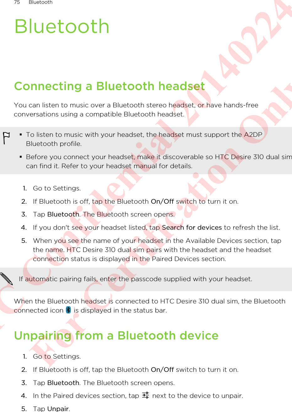 BluetoothConnecting a Bluetooth headsetYou can listen to music over a Bluetooth stereo headset, or have hands-freeconversations using a compatible Bluetooth headset.§To listen to music with your headset, the headset must support the A2DPBluetooth profile.§Before you connect your headset, make it discoverable so HTC Desire 310 dual simcan find it. Refer to your headset manual for details.1. Go to Settings.2. If Bluetooth is off, tap the Bluetooth On/Off switch to turn it on.3. Tap Bluetooth. The Bluetooth screen opens.4. If you don&apos;t see your headset listed, tap Search for devices to refresh the list.5. When you see the name of your headset in the Available Devices section, tapthe name. HTC Desire 310 dual sim pairs with the headset and the headsetconnection status is displayed in the Paired Devices section.If automatic pairing fails, enter the passcode supplied with your headset.When the Bluetooth headset is connected to HTC Desire 310 dual sim, the Bluetoothconnected icon   is displayed in the status bar.Unpairing from a Bluetooth device1. Go to Settings.2. If Bluetooth is off, tap the Bluetooth On/Off switch to turn it on.3. Tap Bluetooth. The Bluetooth screen opens.4. In the Paired devices section, tap   next to the device to unpair.5. Tap Unpair.75 BluetoothHTC Confidential 20140224 For Certification Only