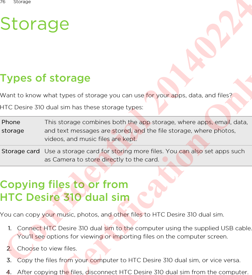 StorageTypes of storageWant to know what types of storage you can use for your apps, data, and files?HTC Desire 310 dual sim has these storage types:PhonestorageThis storage combines both the app storage, where apps, email, data,and text messages are stored, and the file storage, where photos,videos, and music files are kept.Storage card Use a storage card for storing more files. You can also set apps suchas Camera to store directly to the card.Copying files to or fromHTC Desire 310 dual simYou can copy your music, photos, and other files to HTC Desire 310 dual sim.1. Connect HTC Desire 310 dual sim to the computer using the supplied USB cable.You&apos;ll see options for viewing or importing files on the computer screen.2. Choose to view files.3. Copy the files from your computer to HTC Desire 310 dual sim, or vice versa.4. After copying the files, disconnect HTC Desire 310 dual sim from the computer.76 StorageHTC Confidential 20140224 For Certification Only