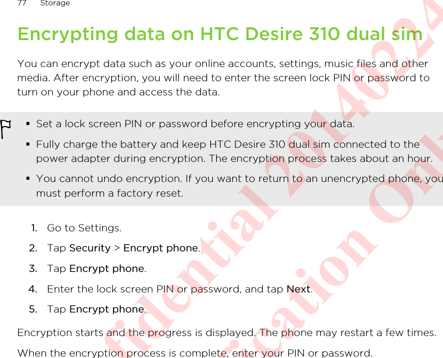 Encrypting data on HTC Desire 310 dual simYou can encrypt data such as your online accounts, settings, music files and othermedia. After encryption, you will need to enter the screen lock PIN or password toturn on your phone and access the data.§Set a lock screen PIN or password before encrypting your data.§Fully charge the battery and keep HTC Desire 310 dual sim connected to thepower adapter during encryption. The encryption process takes about an hour.§You cannot undo encryption. If you want to return to an unencrypted phone, youmust perform a factory reset.1. Go to Settings.2. Tap Security &gt; Encrypt phone.3. Tap Encrypt phone.4. Enter the lock screen PIN or password, and tap Next.5. Tap Encrypt phone.Encryption starts and the progress is displayed. The phone may restart a few times.When the encryption process is complete, enter your PIN or password.77 StorageHTC Confidential 20140224 For Certification Only