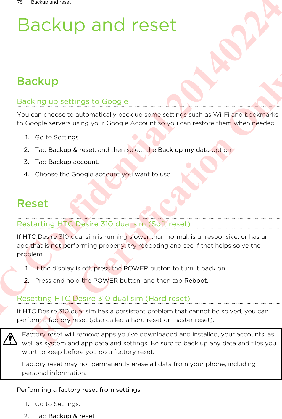 Backup and resetBackupBacking up settings to GoogleYou can choose to automatically back up some settings such as Wi-Fi and bookmarksto Google servers using your Google Account so you can restore them when needed.1. Go to Settings.2. Tap Backup &amp; reset, and then select the Back up my data option.3. Tap Backup account.4. Choose the Google account you want to use.ResetRestarting HTC Desire 310 dual sim (Soft reset)If HTC Desire 310 dual sim is running slower than normal, is unresponsive, or has anapp that is not performing properly, try rebooting and see if that helps solve theproblem.1. If the display is off, press the POWER button to turn it back on.2. Press and hold the POWER button, and then tap Reboot.Resetting HTC Desire 310 dual sim (Hard reset)If HTC Desire 310 dual sim has a persistent problem that cannot be solved, you canperform a factory reset (also called a hard reset or master reset).Factory reset will remove apps you’ve downloaded and installed, your accounts, aswell as system and app data and settings. Be sure to back up any data and files youwant to keep before you do a factory reset.Factory reset may not permanently erase all data from your phone, includingpersonal information.Performing a factory reset from settings1. Go to Settings.2. Tap Backup &amp; reset.78 Backup and resetHTC Confidential 20140224 For Certification Only