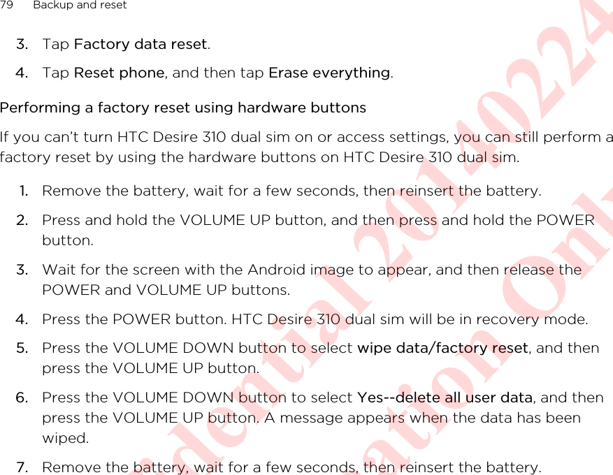 3. Tap Factory data reset.4. Tap Reset phone, and then tap Erase everything.Performing a factory reset using hardware buttonsIf you can’t turn HTC Desire 310 dual sim on or access settings, you can still perform afactory reset by using the hardware buttons on HTC Desire 310 dual sim.1. Remove the battery, wait for a few seconds, then reinsert the battery.2. Press and hold the VOLUME UP button, and then press and hold the POWERbutton.3. Wait for the screen with the Android image to appear, and then release thePOWER and VOLUME UP buttons.4. Press the POWER button. HTC Desire 310 dual sim will be in recovery mode.5. Press the VOLUME DOWN button to select wipe data/factory reset, and thenpress the VOLUME UP button.6. Press the VOLUME DOWN button to select Yes--delete all user data, and thenpress the VOLUME UP button. A message appears when the data has beenwiped.7. Remove the battery, wait for a few seconds, then reinsert the battery.79 Backup and resetHTC Confidential 20140224 For Certification Only