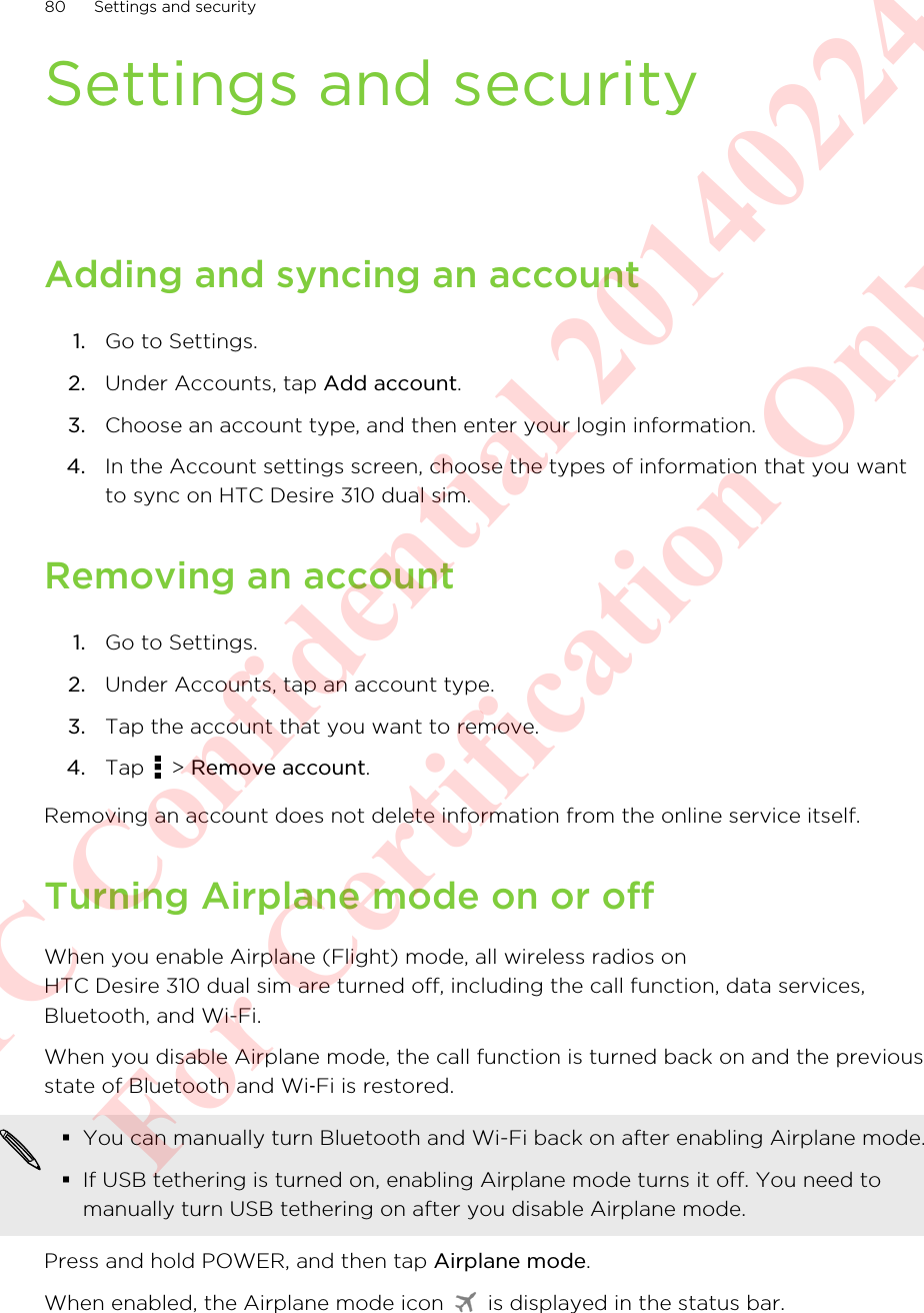 Settings and securityAdding and syncing an account1. Go to Settings.2. Under Accounts, tap Add account.3. Choose an account type, and then enter your login information.4. In the Account settings screen, choose the types of information that you wantto sync on HTC Desire 310 dual sim.Removing an account1. Go to Settings.2. Under Accounts, tap an account type.3. Tap the account that you want to remove.4. Tap   &gt; Remove account.Removing an account does not delete information from the online service itself.Turning Airplane mode on or offWhen you enable Airplane (Flight) mode, all wireless radios onHTC Desire 310 dual sim are turned off, including the call function, data services,Bluetooth, and Wi-Fi.When you disable Airplane mode, the call function is turned back on and the previousstate of Bluetooth and Wi‑Fi is restored.§You can manually turn Bluetooth and Wi-Fi back on after enabling Airplane mode.§If USB tethering is turned on, enabling Airplane mode turns it off. You need tomanually turn USB tethering on after you disable Airplane mode.Press and hold POWER, and then tap Airplane mode.When enabled, the Airplane mode icon   is displayed in the status bar.80 Settings and securityHTC Confidential 20140224 For Certification Only