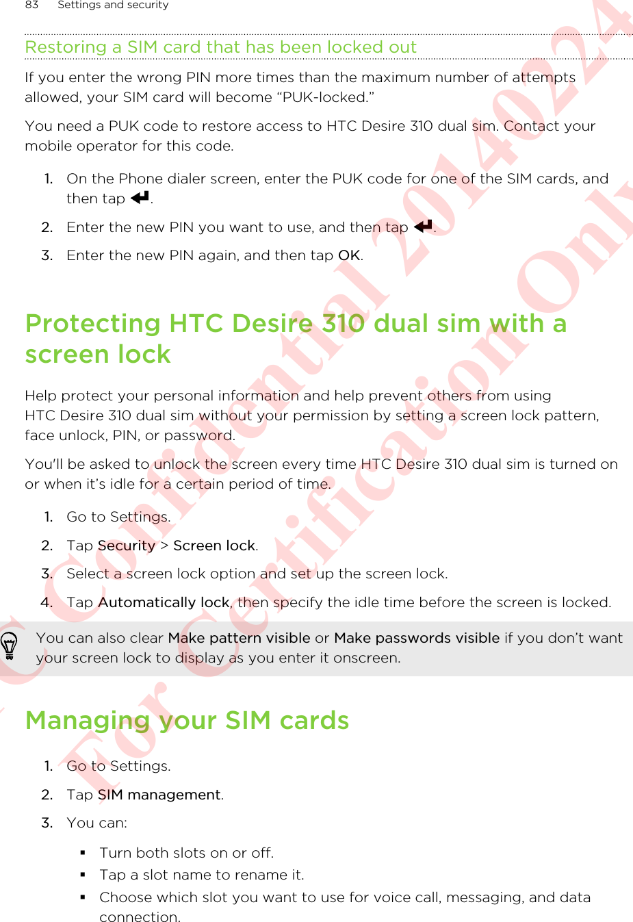 Restoring a SIM card that has been locked outIf you enter the wrong PIN more times than the maximum number of attemptsallowed, your SIM card will become “PUK-locked.”You need a PUK code to restore access to HTC Desire 310 dual sim. Contact yourmobile operator for this code.1. On the Phone dialer screen, enter the PUK code for one of the SIM cards, andthen tap  .2. Enter the new PIN you want to use, and then tap  .3. Enter the new PIN again, and then tap OK.Protecting HTC Desire 310 dual sim with ascreen lockHelp protect your personal information and help prevent others from usingHTC Desire 310 dual sim without your permission by setting a screen lock pattern,face unlock, PIN, or password.You&apos;ll be asked to unlock the screen every time HTC Desire 310 dual sim is turned onor when it’s idle for a certain period of time.1. Go to Settings.2. Tap Security &gt; Screen lock.3. Select a screen lock option and set up the screen lock.4. Tap Automatically lock, then specify the idle time before the screen is locked. You can also clear Make pattern visible or Make passwords visible if you don’t wantyour screen lock to display as you enter it onscreen.Managing your SIM cards1. Go to Settings.2. Tap SIM management.3. You can:§Turn both slots on or off.§Tap a slot name to rename it.§Choose which slot you want to use for voice call, messaging, and dataconnection.83 Settings and securityHTC Confidential 20140224 For Certification Only