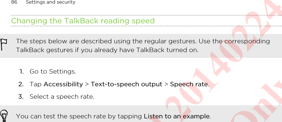 Changing the TalkBack reading speedThe steps below are described using the regular gestures. Use the correspondingTalkBack gestures if you already have TalkBack turned on.1. Go to Settings.2. Tap Accessibility &gt; Text-to-speech output &gt; Speech rate.3. Select a speech rate. You can test the speech rate by tapping Listen to an example.86 Settings and securityHTC Confidential 20140224 For Certification Only