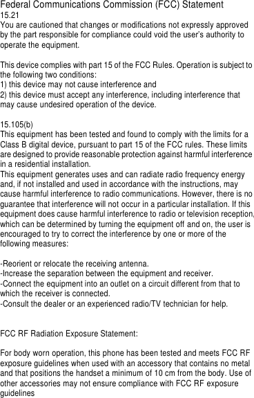Federal Communications Commission (FCC) Statement 15.21 You are cautioned that changes or modifications not expressly approved by the part responsible for compliance could void the user’s authority to operate the equipment.  This device complies with part 15 of the FCC Rules. Operation is subject to the following two conditions:   1) this device may not cause interference and 2) this device must accept any interference, including interference that may cause undesired operation of the device.  15.105(b) This equipment has been tested and found to comply with the limits for a Class B digital device, pursuant to part 15 of the FCC rules. These limits are designed to provide reasonable protection against harmful interference in a residential installation. This equipment generates uses and can radiate radio frequency energy and, if not installed and used in accordance with the instructions, may cause harmful interference to radio communications. However, there is no guarantee that interference will not occur in a particular installation. If this equipment does cause harmful interference to radio or television reception, which can be determined by turning the equipment off and on, the user is encouraged to try to correct the interference by one or more of the following measures:  -Reorient or relocate the receiving antenna. -Increase the separation between the equipment and receiver. -Connect the equipment into an outlet on a circuit different from that to which the receiver is connected. -Consult the dealer or an experienced radio/TV technician for help.   FCC RF Radiation Exposure Statement:  For body worn operation, this phone has been tested and meets FCC RF exposure guidelines when used with an accessory that contains no metal and that positions the handset a minimum of 10 cm from the body. Use of other accessories may not ensure compliance with FCC RF exposure guidelines